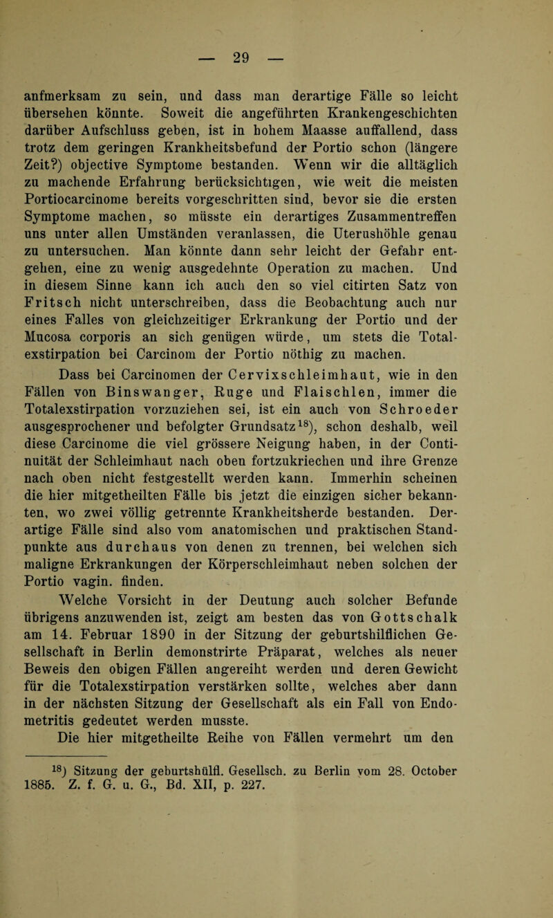 anfmerksam zu sein, und dass man derartige Falle so leicht ubersehen konnte. Soweit die angefiihrten Krankengescliichten dariiber Aufschluss geben, ist in bokem Maasse auifallend, dass trotz dem geringen Krankheitsbefund der Portio schon (langere Zeit?) objective Symptome bestanden. Wenn wir die alltaglick zu machende Erfahrung berucksichtigen, wie weit die meisten Portiocarcinome bereits vorgeschritten sind, bevor sie die ersten Symptome machen, so miisste ein derartiges Zusammentreffen uns unter alien Umstanden veranlassen, die Uteruslibhle genau zu untersuchen. Man konnte dann sekr leicht der Gefabr ent- gehen, eine zu wenig ausgedehnte Operation zu machen. Und in diesem Sinne kann ich auch den so viel citirten Satz von Fritsch nicht unterschreiben, dass die Beobachtung auch nur eines Falles von gleichzeitiger Erkrankung der Portio und der Mucosa corporis an sicli geniigen wiirde, urn stets die Total - exstirpation bei Carcinom der Portio nothig zu machen. Dass bei Carcinomen der Cervixsckleimhaut, wie in den Fallen von Binswanger, Ruge und Flaischlen, immer die Totalexstirpation vorzuziehen sei, ist ein auch von Schroeder ausgesprochener und befolgter Grundsatz18), schon deshalb, weil diese Carcinome die viel grossere Neigung haben, in der Conti- nuitat der Schleimhaut nacli oben fortzukriechen und ihre Grenze nach oben nicht festgestellt werden kann. Immerhin scheinen die hier mitgetheilten Falle bis jetzt die einzigen sicher bekann- ten, wo zwei vollig getrennte Krankheitsherde bestanden. Der¬ artige Falle sind also vom anatomischen und praktischen Stand- punkte aus durchaus von denen zu trennen, bei welchen sich maligne Erkrankungen der Korperschleimhaut neben solchen der Portio vagin. finden. Welche Vorsicht in der Deutung auch solcher Befunde iibrigens anzuwenden ist, zeigt am besten das von Gottschalk am 14. Februar 1890 in der Sitzung der geburtshilflichen Ge- sellschaft in Berlin demonstrirte Praparat, welches als neuer Beweis den obigen Fallen angereiht werden und deren Gewicht fur die Totalexstirpation verstarken sollte, welches aber dann in der nachsten Sitzung der Gesellschaft als ein Fall von Endo¬ metritis gedeutet werden musste. Die hier mitgetheilte Reihe von Fallen vermehrt um den 18j Sitzung der geburtshulfl. Gesellsch. zu Berlin vom 28. October 1885. Z. f. G. u. G., Bd. XII, p. 227.