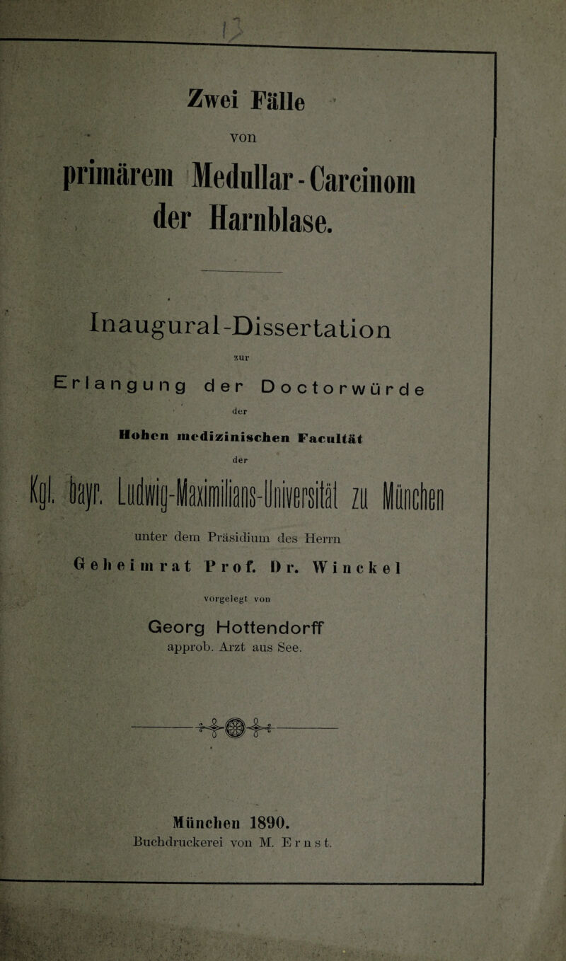 von primärem Medullär - Carcinom der Harnblase. Inaugural-Dissertation zur Erlangung der Doctorwürd der Hohen medizinischen Facultät der Kol. hr. Ludwia- • * 51 zii unter dem Präsidium des Herrn Geheimrat Prof. Dr. Winckel vorgelegt von Georg Hottendorff approb. Arzt aus See. München 1890. Buchdruckerei von M. Ems t.