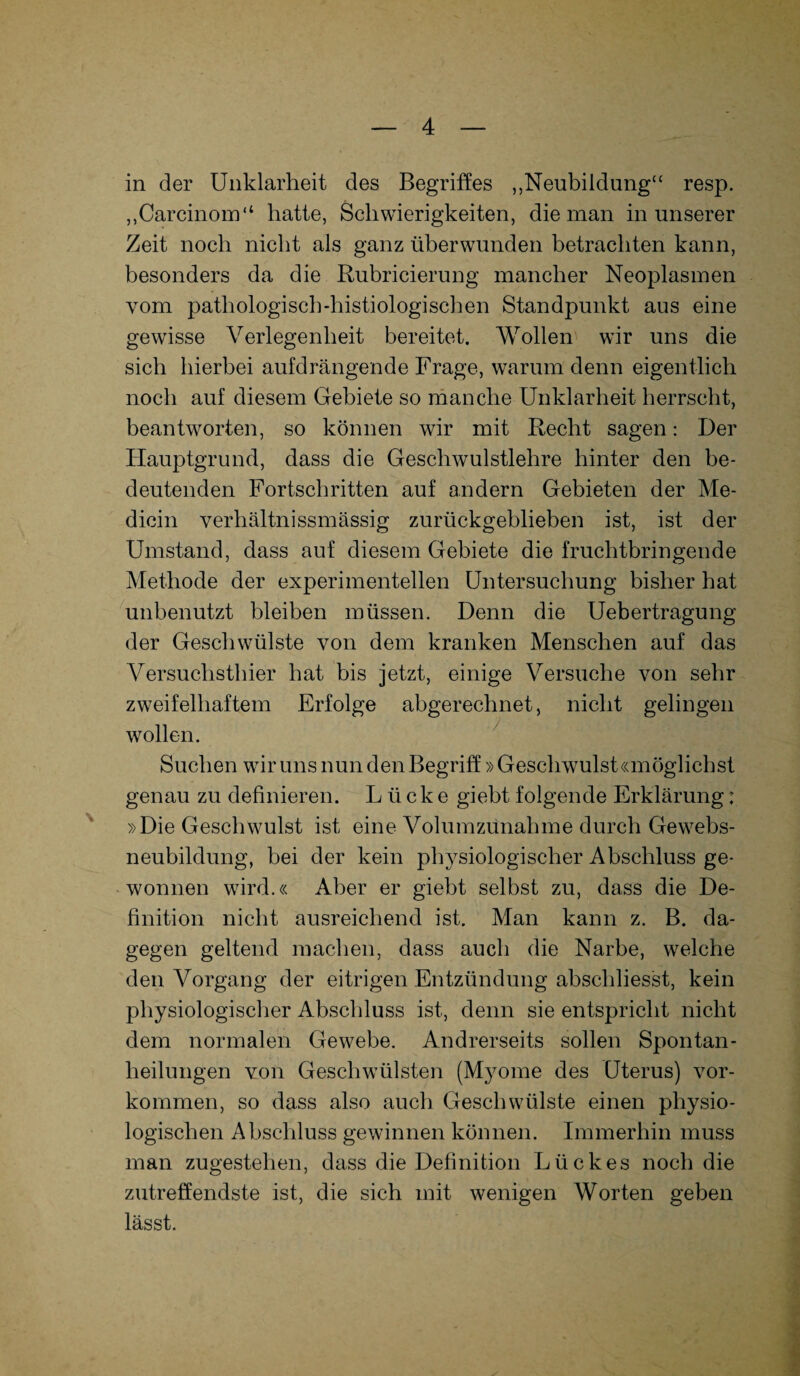 in der Unklarheit des Begriffes „Neubildung“ resp. „Carcinom“ hatte, Schwierigkeiten, die man in unserer Zeit noch nicht als ganz überwunden betrachten kann, besonders da die Rubricierung mancher Neoplasmen vom pathologiscb-histiologischen Standpunkt aus eine gewisse Verlegenheit bereitet. Wollen wir uns die sich hierbei aufdrängende Frage, warum denn eigentlich noch auf diesem Gebiete so manche Unklarheit herrscht, beantworten, so können wir mit Recht sagen: Der Hauptgrund, dass die Geschwulstlehre hinter den be¬ deutenden Fortschritten auf andern Gebieten der Me- dicin verhältn iss massig zurückgeblieben ist, ist der Umstand, dass auf diesem Gebiete die fruchtbringende Methode der experimentellen Untersuchung bisher hat unbenutzt bleiben müssen. Denn die Uebertragung der Geschwülste von dem kranken Menschen auf das Versuchsthier hat bis jetzt, einige Versuche von sehr zweifelhaftem Erfolge abgerechnet, nicht gelingen wollen. Suchen wir uns nun den Begriff »Geschwulst «möglich st genau zu definieren. Lücke giebt folgende Erklärung: »Die Geschwulst ist eine Volumzunahme durch Gewebs¬ neubildung, bei der kein physiologischer Abschluss ge¬ wonnen wird.« Aber er giebt selbst zu, dass die De¬ finition nicht ausreichend ist. Man kann z. B. da¬ gegen geltend machen, dass auch die Narbe, welche den Vorgang der eitrigen Entzündung abschliesst, kein physiologischer Abschluss ist, denn sie entspricht nicht dem normalen Gewebe. Andrerseits sollen Spontan¬ heilungen von Geschwülsten (Myome des Uterus) Vor¬ kommen, so dass also auch Geschwülste einen physio¬ logischen Abschluss gewinnen können. Immerhin muss man zugestehen, dass die Definition Lückes noch die zutreffendste ist, die sich mit wenigen Worten geben lässt.