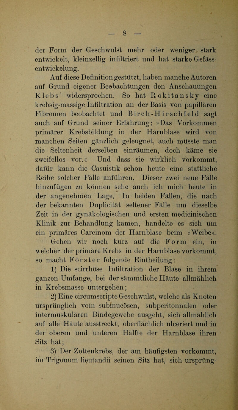 / der Form der Geschwulst mehr oder weniger , stark entwickelt, kleinzellig infiltriert und hat starke Gefäss- entwickelung. Auf diese Definition gestützt, haben manche Autoren auf Grund eigener Beobachtungen den Anschauungen K1 e b s ’ widersprochen. So hat Rokitansky eine krebsig massige Infiltration an der Basis von papillären Fibromen beobachtet und Birch-HirscIlfeld sagt auch auf Grund seiner Erfahrung: »Das Vorkommen primärer Krebsbildung in der Harnblase wird von manchen Seiten gänzlich geleugnet, auch müsste man die Seltenheit derselben einräumen, doch käme sie zweifellos vor.« Und dass sie wirklich vorkommt, dafür kann die Casuistik schon heute eine stattliche Reihe solcher Fälle anführen. Dieser zwei neue Fälle hinzufügen zu können sehe auch ich mich heute in der angenehmen Lage. In beiden Fällen, die nach der bekannten Duplicität seltener Fälle um dieselbe Zeit in der gynäkologischen und ersten medicinischen Klinik zur Behandlung kamen, handelte es sich um ein primäres Carcinom der Harnblase beim »Weibe«. Gehen wir noch kurz auf die Form ein, in w eich er der primäre Krebs in der Harnblase vorkommt, so macht Förster folgende Eintheilung: 1) Die scirrhöse Infiltration der Blase in ihrem ganzen Umfange, bei der sämmtliche Häute allmählich in Krebsmasse untergeben; 2) Eine circumscripte Geschwulst, welche als Knoten ursprünglich vom submucösen, subperitonnalen oder intermuskulären Bindegewebe ausgeht, sich allmählich auf alle Häute ausstreckt, oberflächlich ulceriert und in der oberen und unteren Hälfte der Harnblase ihren Sitz hat; 3) Der Zottenkrebs, der am häufigsten vorkommt, im Trigonum lieutandii seinen Sitz hat, sich ursprüng-