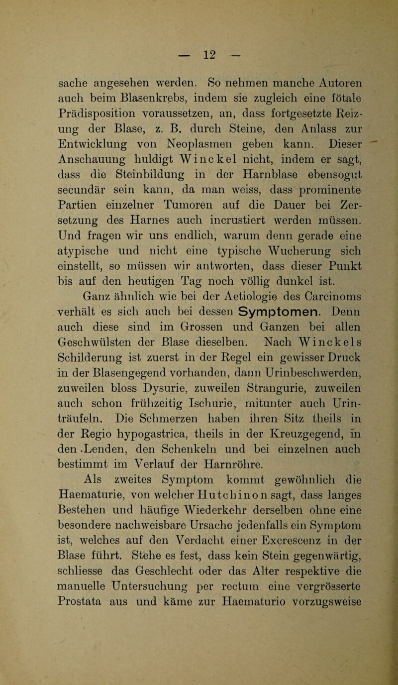 sache angesehen werden. So nehmen manche Autoren auch beim Blasenkrebs, indem sie zugleich eine fötale Prädisposition voraussetzen, an, dass fortgesetzte Reiz¬ ung der Blase, z. B. durch Steine, den Anlass zur Entwicklung von Neoplasmen geben kann. Dieser Anschauung huldigt Winckel nicht, indem er sagt, dass die Steinbildung in der Harnblase ebensogut secundär sein kann, da man weiss, dass prominente Partien einzelner Tumoren auf die Dauer bei Zer¬ setzung des Harnes auch incrustiert werden müssen. Und fragen wir uns endlich, warum denn gerade eine atypische und nicht eine typische Wucherung sich einstellt, so müssen wir antworten, dass dieser Punkt bis auf den heutigen Tag noch völlig dunkel ist. Ganz ähnlich wie bei der Aetiologie des Carcinoms verhält es sich auch bei dessen Symptomen. Denn auch diese sind im Grossen und Ganzen bei allen Geschwülsten der Blase dieselben. Nach Winckels Schilderung ist zuerst in der Regel ein gewisser Druck in der Blasengegend vorhanden, dann Urinbeschwerden, zuweilen bloss Dysurie, zuweilen Strangurie, zuweilen auch schon frühzeitig Ischurie, mitunter auch Urin¬ träufeln. Die Schmerzen haben ihren Sitz theils in der Regio hypogastrica, theils in der Kreuzgegend, in den .Lenden, den Schenkeln und bei einzelnen auch bestimmt im Verlauf der Harnröhre. Als zweites Symptom kommt gewöhnlich die Haematurie, von welcher Hute hin o n sagt, dass langes Bestehen und häutige Wiederkehr derselben ohne eine besondere nachweisbare Ursache jedenfalls ein Symptom ist, welches auf den Verdacht einer Excrescenz in der Blase führt. Stehe es fest, dass kein Stein gegenwärtig, schliesse das Geschlecht oder das Alter respektive die manuelle Untersuchung per rectum eine vergrösserte Prostata aus und käme zur Haematurio vorzugsweise