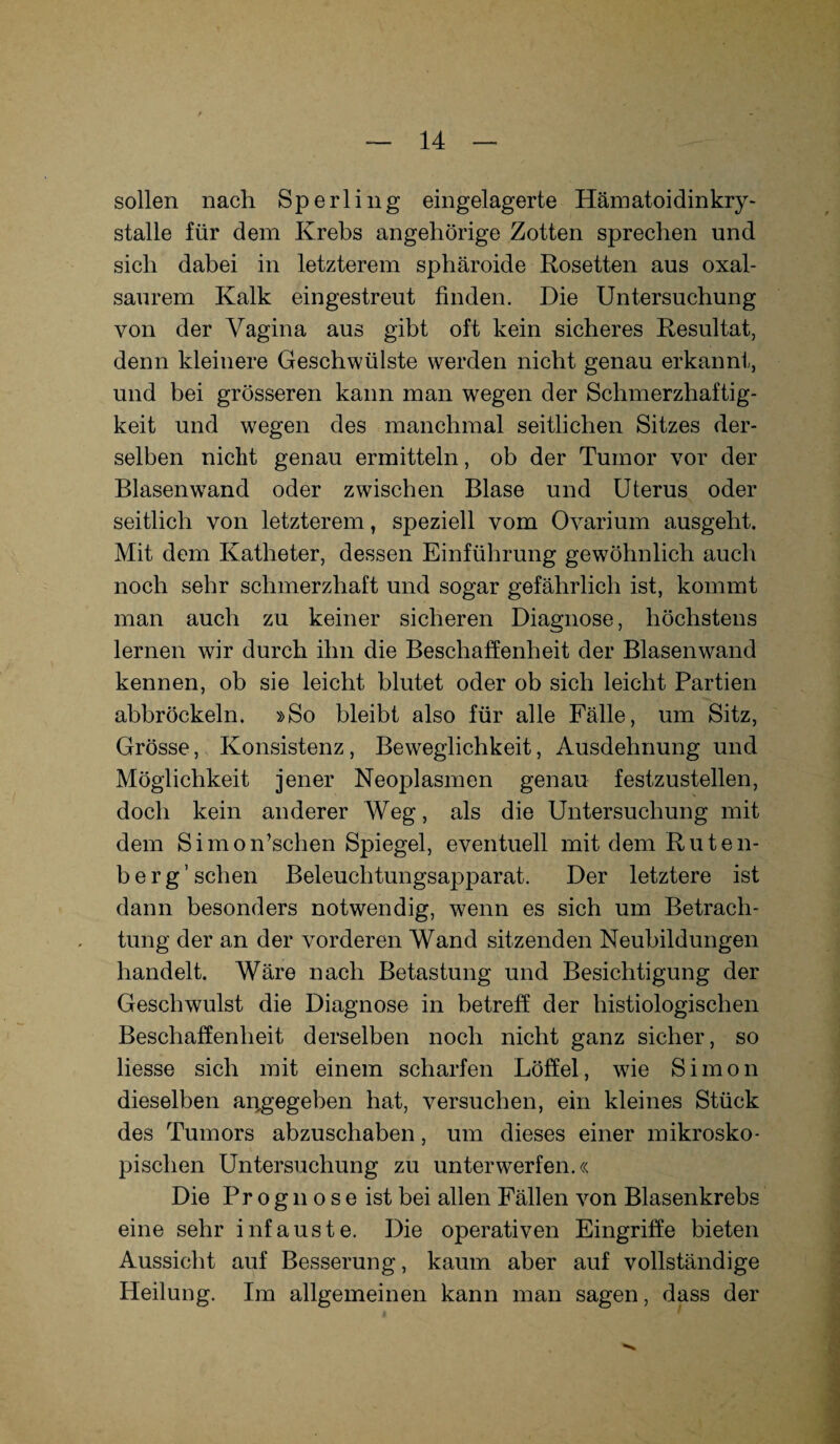 sollen nach Sperling eingelagerte Hämatoidinkry- stalle für dem Krebs angehörige Zotten sprechen und sich dabei in letzterem sphäroide Rosetten aus oxal- saurem Kalk eingestreut finden. Die Untersuchung von der Vagina aus gibt oft kein sicheres Resultat, denn kleinere Geschwülste werden nicht genau erkannt, und bei grösseren kann man wegen der Schmerzhaftig¬ keit und wegen des manchmal seitlichen Sitzes der¬ selben nicht genau ermitteln, ob der Tumor vor der Blasenwand oder zwischen Blase und Uterus oder seitlich von letzterem, speziell vom Ovarium ausgeht. Mit dem Katheter, dessen Einführung gewöhnlich auch noch sehr schmerzhaft und sogar gefährlich ist, kommt man auch zu keiner sicheren Diagnose, höchstens lernen wir durch ihn die Beschaffenheit der Blasenwand kennen, ob sie leicht blutet oder ob sich leicht Partien abbröckeln. »So bleibt also für alle Fälle, um Sitz, Grösse, Konsistenz, Beweglichkeit, Ausdehnung und Möglichkeit jener Neoplasmen genau festzustellen, doch kein anderer Weg, als die Untersuchung mit dem Simo Aschen Spiegel, eventuell mit dem Ruten¬ berg’ sehen Beleuchtungsapparat. Der letztere ist dann besonders notwendig, wenn es sich um Betrach¬ tung der an der vorderen Wand sitzenden Neubildungen handelt. Wäre nach Betastung und Besichtigung der Geschwulst die Diagnose in betreff der histiologischen Beschaffenheit derselben noch nicht ganz sicher, so liesse sich mit einem scharfen Löffel, wie Simon dieselben angegeben hat, versuchen, ein kleines Stück des Tumors abzuschaben, um dieses einer mikrosko¬ pischen Untersuchung zu unterwerfen.« Die Pr o gn o s e ist bei allen Fällen von Blasenkrebs eine sehr infauste. Die operativen Eingriffe bieten Aussicht auf Besserung, kaum aber auf vollständige Heilung. Im allgemeinen kann man sagen, dass der