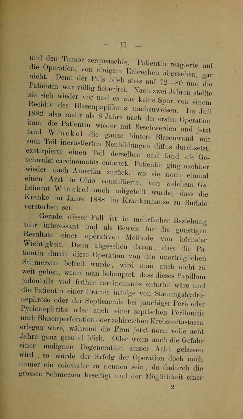 I >7 di. Op«,&r™ erque“ta' “6* *»f ÄrpTf, ***••*<* ^ Patientin v»iig fi* «, »I »7*>  «« M wirf.,- v.tZ,t T * Recidiv do« rt0 . kenie sPur von einem iao9 „i < senpapilloms nacbzuweisen. Im Juli kmn .SVa V 8 ** *T .taten Ope,,tion “ m’ *n f **« **» Blaaenwand ” 16)1 mcrust*erten Neubildungen diffus durchsetzt exstirpierte einen Teil derselben und fand die Ge¬ schwulst carcmomatös entartet. Patientin ging nachher 14™k‘ —* - ~ »«* £5 Arzt in Olno consultierte, von welchem Ge¬ heimrat Win ekel auch mitgeteilt wurde, dass die Kianke im Jahre 1888 im Krankenhause zu Buffalo verstorben sei. Gerade dieser Fall ist in mehrfacher Beziehung sehr interessant und als Beweis für die günstigen ßesultate einer operativen Methode von höchster Wichtigkeit. Denn abgesehen davon, dass die Pa¬ tientin durch diese Operation von den unerträglichen schmerzen belreil wurde, wird man auch nicht zu weit gehen, wenn man behauptet, dass dieses Papillom jedenfalls viel früher caicinomatös entartet wäre und die Patientin einer Urämie infolge von Stauungshydro- nephrose oder der Septicaemie bei jauchiger Peri- oder Pyelonephritis oder auch einer septischen Peritonitis nach Blasenperforation oder zahlreichen Krebsmetastasen erlegen wäre, während die Frau jetzt noch volle acht Jahre ganz gesund blieb. Oder wenn auch die Gefahr einer malignen Degeneration ausser Acht gelassen wird ,. so würde der Erfolg der Operation doch noch immer ein colossaler zu nennen sein , da dadurch die grossen Schmerzen beseitigt und der Möglichkeit einer 2