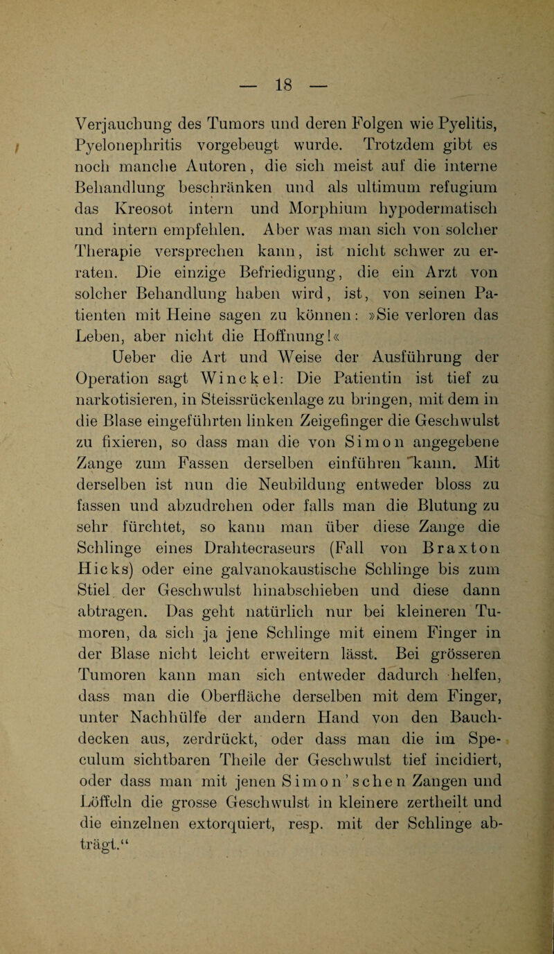 Verjauchung des Tumors und deren Folgen wie Pyelitis, Pyelonephritis vorgebeugt wurde. Trotzdem gibt es noch manche Autoren, die sich meist auf die interne Behandlung beschränken und als ultimum refugium das Kreosot intern und Morphium hypodermatisch und intern empfehlen. Aber was man sich von solcher Therapie versprechen kann, ist nicht schwer zu er¬ raten. Die einzige Befriedigung, die ein Arzt von solcher Behandlung haben wird, ist, von seinen Pa¬ tienten mit Heine sagen zu können: »Sie verloren das Leben, aber nicht die Hoffnung!« Ueber die Art und Weise der Ausführung der Operation sagt Winckel: Die Patientin ist tief zu narkotisieren, in Steissrückenlage zu bringen, mit dem in die Blase eingeführten linken Zeigefinger die Geschwulst zu fixieren, so dass man die von Simon angegebene Zange zum Fassen derselben einführen kann. Mit derselben ist nun die Neubildung entweder bloss zu fassen und abzudrehen oder falls man die Blutung zu sehr fürchtet, so kann man über diese Zange die Schlinge eines Drahtecraseurs (Fall von Braxton Hicks) oder eine galvanokaustische Schlinge bis zum Stiel der Geschwulst hinabschieben und diese dann abtragen. Das geht natürlich nur bei kleineren Tu¬ moren, da sich ja jene Schlinge mit einem Finger in der Blase nicht leicht erweitern lässt. Bei grösseren Tumoren kann man sich entweder dadurch helfen, dass man die Oberfläche derselben mit dem Finger, unter Nachhülfe der andern Hand von den Bauch¬ decken aus, zerdrückt, oder dass man die im Spe- culum sichtbaren Theile der Geschwulst tief incidiert, oder dass man mit jenen Sirno n ’ sehe n Zangen und Löffeln die grosse Geschwulst in kleinere zertheilt und die einzelnen extorquiert, resp. mit der Schlinge ab¬ trägt.“