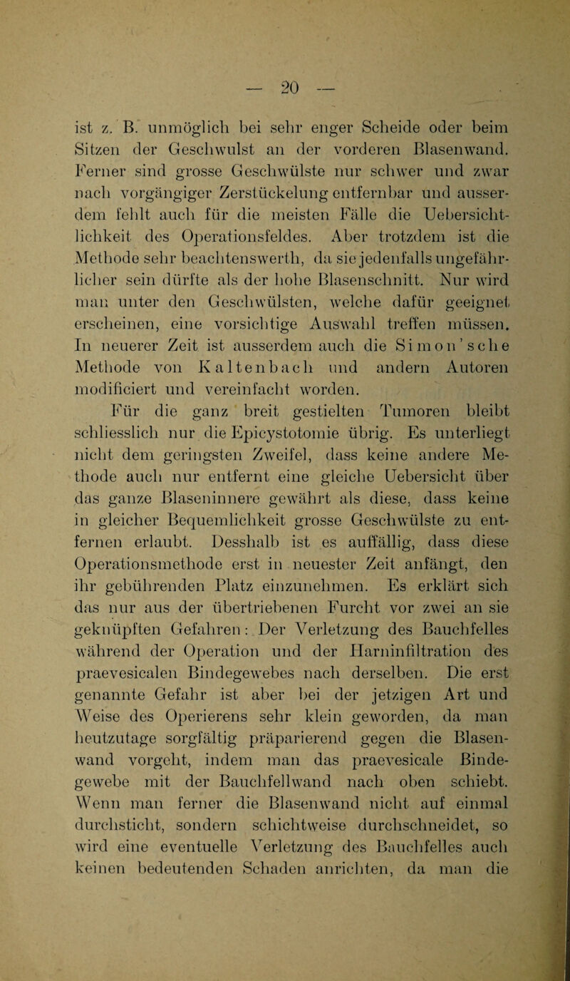 ist z. B. unmöglich bei sehr enger Scheide oder beim Sitzen der Geschwulst an der vorderen Blasenwand. Ferner sind grosse Geschwülste nur schwer und zwar nach vorgängiger Zerstückelung entfernbar und ausser¬ dem fehlt auch für die meisten Fälle die Uebersiclit- lichkeit des Operationsfeldes. Aber trotzdem ist die Methode sehr beachtenswerth, da sie jedenfalls ungefähr¬ licher sein dürfte als der hohe Blasenschnitt. Nur wird man unter den Geschwülsten, welche dafür geeignet erscheinen, eine vorsichtige Auswahl treffen müssen. In neuerer Zeit ist ausserdem auch die Simon’sehe Methode von Kaltenbach und andern Autoren modificiert und vereinfacht worden. Für die ganz breit gestielten Tumoren bleibt schliesslich nur die Epicystotomie übrig. Es unterliegt nicht dem geringsten Zweifel, dass keine andere Me¬ thode auch nur entfernt eine gleiche Uebersicht über das ganze Blaseninnere gewährt als diese, dass keine in gleicher Bequemlichkeit grosse Geschwülste zu ent¬ fernen erlaubt. Desshalb ist es auffällig, dass diese Operationsmethode erst in neuester Zeit anfängt, den ihr gebührenden Platz einzunehmen. Es erklärt sich das nur aus der übertriebenen Furcht vor zwei an sie geknüpften Gefahren: Der Verletzung des Bauchfelles während der Operation und der Harninfiltration des praevesicalen Bindegewebes nach derselben. Die erst genannte Gefahr ist aber bei der jetzigen Art und Weise des Operierens sehr klein geworden, da man heutzutage sorgfältig präparierend gegen die Blasen¬ wand vorgeht, indem man das praevesicale Binde¬ gewebe mit der Bauchfellwand nach oben schiebt. Wenn man ferner die Blasenwand nicht auf einmal durchsticht, sondern schichtweise durchschneidet, so wird eine eventuelle Verletzung des Bauchfelles auch keinen bedeutenden Schaden anrichten, da man die