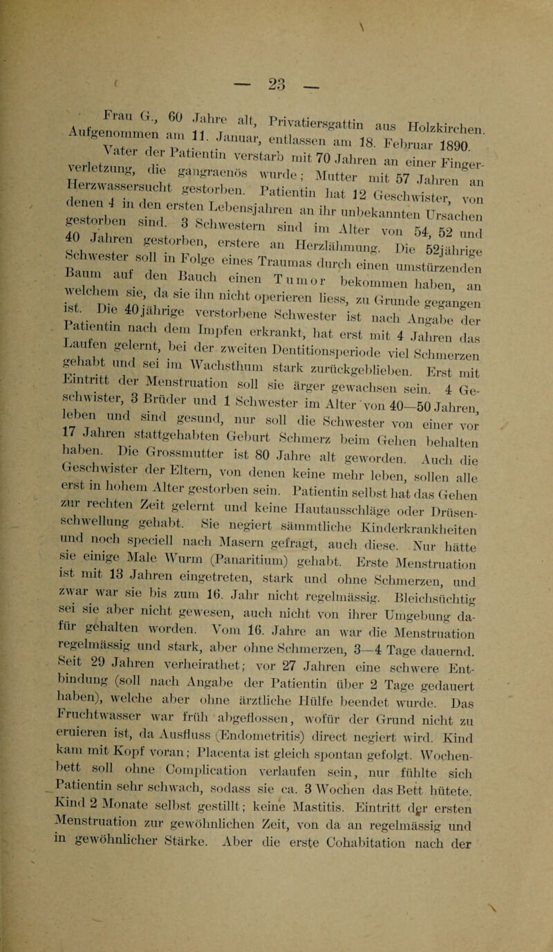Aufgenommen am tt'i ^ Privatiers«attin Holzkirchen, genommen am 11. Januar, entlassen am 18. Februar irqo V ater der Patientin verstarb mit 70 Jahren an einer Finger Verletzung, die gangraenös wurde; Mutter mit 57 Jahren an Herzwassersucht gestorben. Patientin hat 12 Geschwister von gestorben“ STs UrJchen gestorben sind. 3 Schwestern sind im Alter von 54 52 „nd a ren gestorben, erstere an Herzlähmung. Die 52jährige “1: inB°lg: T™ drd‘ -- umstürzenden um aut den Bauch einen Tumor bekommen haben an welchem sie, da sie ihn nicht operieren Hess, zu Grunde gegangen P r r 'IT ¥erstorbene Schwester ist nach Angabe der Patient,,, nach dem Impfen erkrankt, hat erst mit 4 Jahren das aufen gelernt, bei der zweiten Dentitionsperiode viel Schmerzen gehabt und sei im Wachsthum stark zurückgeblieben. Erst mit m n f er Menstruation soll sie ärger gewachsen sein. 4 Ge- sc wister, 3 Brüder und 1 Schwester im Alter von 40—50 Jahren v jcn und sind gesund, nur soll die Schwester von einer vor 17 Jahren stattgehabten Geburt Schmerz beim Gehen behalten haben. Die Grossmutter ist 80 Jahre alt geworden. Auch die Geschwister der Eltern, von denen keine mehr leben, sollen alle erst m hohem Alter gestorben sein. Patientin selbst hat das Gehen zur rechten Zeit, gelernt und keine Hautausschläge oder Drüsen¬ schwellung gehabt. Sie negiert sämmtliche Kinderkrankheiten und noch speciell nach Masern gefragt, auch diese. Nur hätte sie eimge Male Wurm (Panaritium) gehabt. Erste Menstruation ist mit 13 Jahren eingetreten, stark und ohne Schmerzen, und zwar war sie bis zum 16. Jahr nicht regelmässig. Bleichsüchtig sei sie aber nicht gewesen, auch nicht von ihrer Umgebung da¬ für gehalten worden. Vom 16. Jahre an war die Menstruation regelmässig und stark, aber ohne Schmerzen, 3—4 Tage dauernd. Seit 29 Jahren verlieirathet; vor 27 Jahren eine schwere Ent¬ bindung (soll nach Angabe der Patientin über 2 Tage gedauert haben), welche aber ohne ärztliche Hülfe beendet wurde. Das Fruchtwasser war früh abgeflossen, wofür der Grund nicht zu eruieren ist, da Ausfluss (Endometritis) direct negiert wird. Kind kam mit Kopf voran; Placenta ist gleich spontan gefolgt. Wochen¬ bett soll ohne Complication verlaufen sein, nur fühlte sich Patientin sehr schwach, sodass sie ca. 3 Wochen das Bett hütete. Kind 2 Monate selbst gestillt; keine Mastitis. Eintritt dgr ersten Menstruation zur gewöhnlichen Zeit, von da an regelmässig und in gewöhnlicher Stärke. Aber die erste Cokabitation nach der