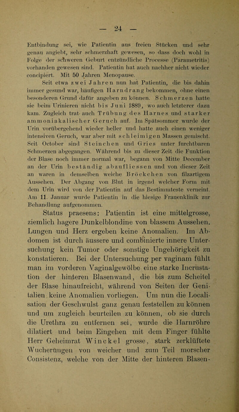 Entbindung sei, wie Patientin aus freien Stücken und sehr genau angiebt, sehr schmerzhaft gewesen, so dass doch wohl in Folge der schweren Geburt entzündliche Processe (Parametritis) vorhanden gewesen sind. Patientin hat auch nachher nicht wieder concipiert. Mit 50 Jahren Menopause. Seit etwa zwei Jahren nun hat Patientin, die bis dahin immer gesund war, häufigen Harndrang bekommen, ohne einen besonderen Grund dafür angeben zu können. Schmerzen hatte sie beim Urinieren nicht bis Juni 1889, wo auch letzterer dazu kam. Zugleich trat-auch Trübung des Harnes und starker ammoniakalischer Geruch auf. Im Spätsommer wurde der Urin vorübergehend wieder heller und hatte auch einen weniger intensiven Geruch, war aber mit schleimigen Massen gemischt. Seit October sind Sternchen und Gries unter furchtbaren Schmerzen abgegangen. Während bis zu dieser Zeit die Funktion der Blase noch immer normal war, begann von Mitte December an der Urin beständig abzufliessen und von dieser Zeit an waren in demselben weiche Bröckchen von filzartigem Aussehen. Der Abgang von Blut in irgend welcher Form mit dem Urin wird von der Patientin auf das Bestimmteste verneint. Am 11. Januar wurde Patientin in die hiesige Frauenklinik zur Behandlung aufgenommen. Status praesens: Patientin ist eine mittelgrosse, ziemlich hagere Dunkelblondine von blassem Aussehen. Lungen und Plerz ergeben keine Anomalien. Im Ab¬ domen ist durch äussere und combinierte innere Unter¬ suchung kein Tumor oder sonstige Ungehörigkeit zu konstatieren. Bei der Untersuchung per vaginam fühlt man im vorderen Vaginalgewölbe eine starke Incrusta- tion der hinteren Blasenwand, die bis zum Scheitel der Blase hinaufreicht, während von Seiten der Geni¬ talien keine Anomalien vorliegen. Um nun die Locali- sation der Geschwulst ganz genau feststellen zu können und um zugleich beurteilen zu können, ob sie durch die Urethra zu entfernen sei, wurde die Harnröhre dilatiert und beim Eingehen mit dem Finger fühlte Herr Geheimrat Win ekel grosse, stark zerklüftete Wucherungen von weicher und zum Teil morscher Consistenz, welche von der Mitte der hinteren Blasen-