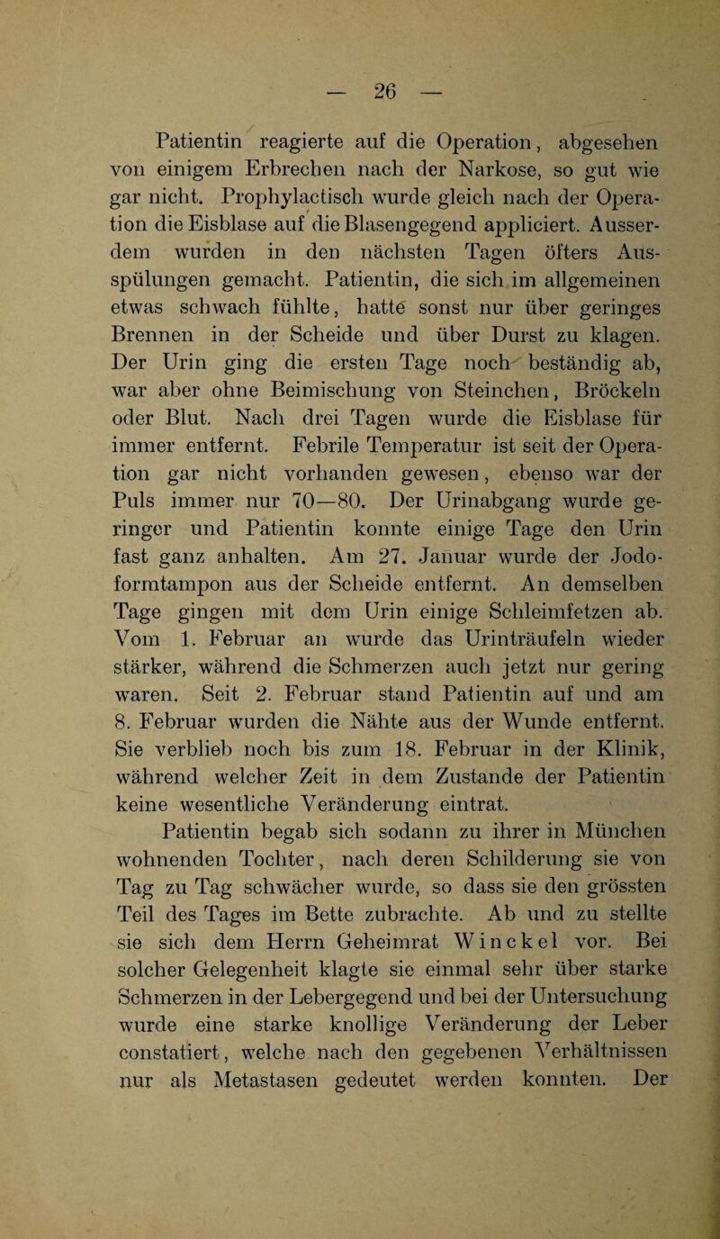 Patientin reagierte auf die Operation, abgesehen von einigem Erbrechen nach der Narkose, so gut wie gar nicht. Prophylactisch wurde gleich nach der Opera¬ tion die Eisblase auf die Blasengegend appliciert. Ausser¬ dem wurden in den nächsten Tagen öfters Aus¬ spülungen gemacht. Patientin, die sich im allgemeinen etwas schwach fühlte, hatte sonst nur über geringes Brennen in der Scheide und über Durst zu klagen. Der Urin ging die ersten Tage noch beständig ab, war aber ohne Beimischung von Sternchen, Bröckeln oder Blut. Nach drei Tagen wurde die Eisblase für immer entfernt. Febrile Temperatur ist seit der Opera¬ tion gar nicht vorhanden gewesen, ebenso war der Puls immer nur 70—80. Der Urinabgang wurde ge¬ ringer und Patientin konnte einige Tage den Urin fast ganz anhalten. Am 27. Januar wurde der Jodo¬ formtampon aus der Scheide entfernt. An demselben Tage gingen mit dem Urin einige Schleimfetzen ab. Vom 1. Februar an wurde das Urinträufeln wieder stärker, während die Schmerzen auch jetzt nur gering waren. Seit 2. Februar stand Patientin auf und am 8. Februar wurden die Nähte aus der Wunde entfernt. Sie verblieb noch bis zum 18. Februar in der Klinik, während welcher Zeit in dem Zustande der Patientin keine wesentliche Veränderung eintrat. Patientin begab sich sodann zu ihrer in München wohnenden Tochter, nach deren Schilderung sie von Tag zu Tag schwächer wurde, so dass sie den grössten Teil des Tages im Bette zubrachte. Ab und zu stellte sie sich dem Herrn Geheimrat Win ekel vor. Bei solcher Gelegenheit klagte sie einmal sehr über starke Schmerzen in der Lebergegend und bei der Untersuchung wurde eine starke knollige Veränderung der Leber constatiert, welche nach den gegebenen Verhältnissen nur als Metastasen gedeutet werden konnten. Der