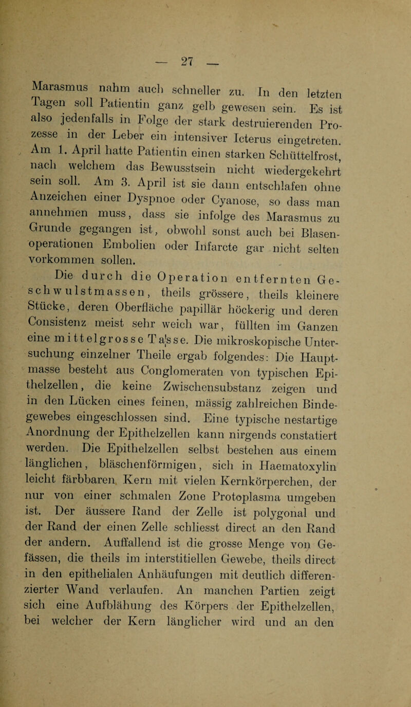 Marasmus nahm auch schneller zu. In den letzten Tagen soll Patientin ganz gelb gewesen sein. Es ist also jedenfalls in Folge der stark destruierenden Pro¬ zesse m der Leber ein intensiver Icterus eingetreten. Am 1. April hatte Patientin einen starken Schüttelfrost, nach welchem das Bewusstsein nicht wiedergekehrt sein soll. Am 3. April ist sie dann entschlafen ohne Anzeichen einer Dyspnoe oder Cyanose, so dass man annehmen muss, dass sie infolge des Marasmus zu Grunde gegangen ist, obwohl sonst auch bei Blasen¬ operationen Embolien oder Infarcte gar nicht selten Vorkommen sollen. Die durch die Operation entfernten Ge¬ schwulstmassen, theils grössere, theils kleinere Stücke, deren Oberfläche papillär höckerig und deren Consistenz meist sehr weich war, füllten im Ganzen eine mittelgrosse Ta[sse. Die mikroskopische Unter¬ suchung einzelner Theile ergab folgendes: Die Haupt¬ masse besteht aus Conglomeraten von typischen Epi¬ thelzellen , die keine Zwischensubstanz zeigen und in den Lücken eines feinen, mässig zahlreichen Binde¬ gewebes eingeschlossen sind. Eine typische nestartige Anordnung der Epithelzellen kann nirgends constatiert werden. Die Epithelzellen selbst bestehen aus einem länglichen, bläschenförmigen, sich in Haematoxylin leicht färbbaren Kern mit vielen Kernkörperchen, der nur von einer schmalen Zone Protoplasma umgeben ist. Der äussere Band der Zelle ist polygonal und der Band der einen Zelle schliesst direct an den Band der andern. Auffallend ist die grosse Menge von Ge- fässen, die theils im interstitiellen Gewebe, theils direct in den epithelialen Anhäufungen mit deutlich differen¬ zierter Wand verlaufen. An manchen Partien zeigt sich eine Aufblähung des Körpers der Epithelzellen, bei welcher der Kern länglicher wird und an den