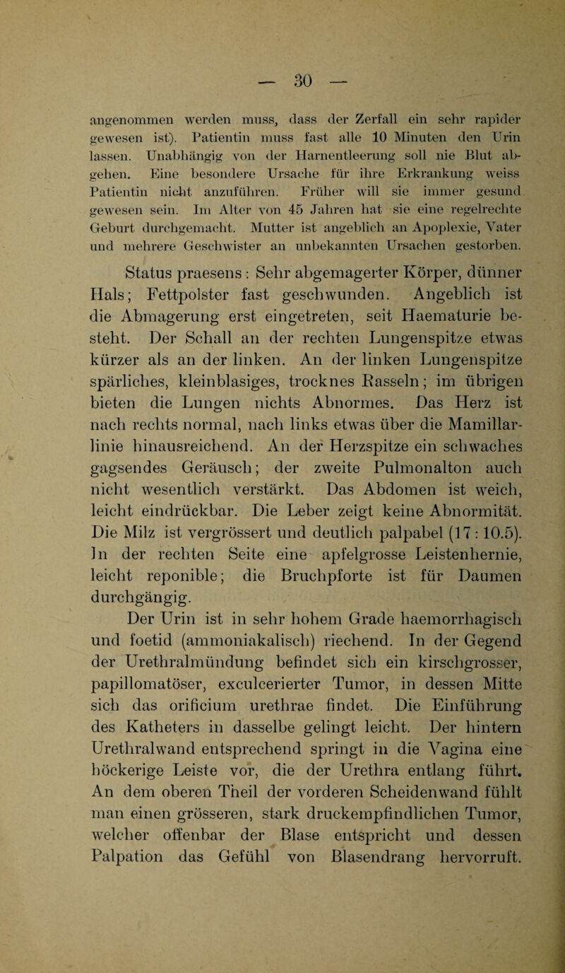 angenommen werden muss, dass der Zerfall ein sehr rapider gewesen ist). Patientin muss fast alle 10 Minuten den Urin lassen. Unabhängig von der Harnentleerung soll nie Blut ab¬ gehen. Eine besondere Ursache für ihre Erkrankung weiss Patientin nicht anzuführen. Früher will sie immer gesund, gewesen sein. Im Alter von 45 Jahren hat sie eine regelrechte Geburt durchgemacht. Mutter ist angeblich an Apoplexie, Vater und mehrere Geschwister an unbekannten Ursachen gestorben. Status praesens : Sehr abgemagerter Körper, dünner Hals; Fettpolster fast geschwunden. Angeblich ist die Abmagerung erst eingetreten, seit Haematurie be¬ steht. Der Schall an der rechten Lungenspitze etwas kürzer als an der linken. An der linken Lungenspitze spärliches, kleinblasiges, trocknes Rasseln; im übrigen bieten die Lungen nichts Abnormes. Das Herz ist nach rechts normal, nach links etwas über die Mamillar- linie hinausreichend. An der Herzspitze ein schwaches gagsendes Geräusch; der zweite Pulmonalton auch nicht wesentlich verstärkt. Das Abdomen ist weich, leicht eindrückbar. Die Leber zeigt keine Abnormität. Die Milz ist vergrössert und deutlich palpabel (17 :10.5). ln der rechten Seite eine apfelgrosse Leistenhernie, leicht reponible; die Bruchpforte ist für Daumen durchgängig. Der Urin ist in sehr hohem Grade haemorrliagisch und foetid (ammoniakalisch) riechend. In der Gegend der Urethralmündung befindet sich ein kirschgrosser, papillomatöser, exculcerierter Tumor, in dessen Mitte sich das orificium urethrae findet. Die Einführung des Katheters in dasselbe gelingt leicht. Der hintern Urethral wand entsprechend springt in die Vagina eine höckerige Leiste vor, die der Urethra entlang führt. An dem oberen Theil der vorderen Scheidenwand fühlt man einen grösseren, stark druckempfindlichen Tumor, welcher offenbar der Blase entspricht und dessen Palpation das Gefühl von Blasendrang hervorruft.