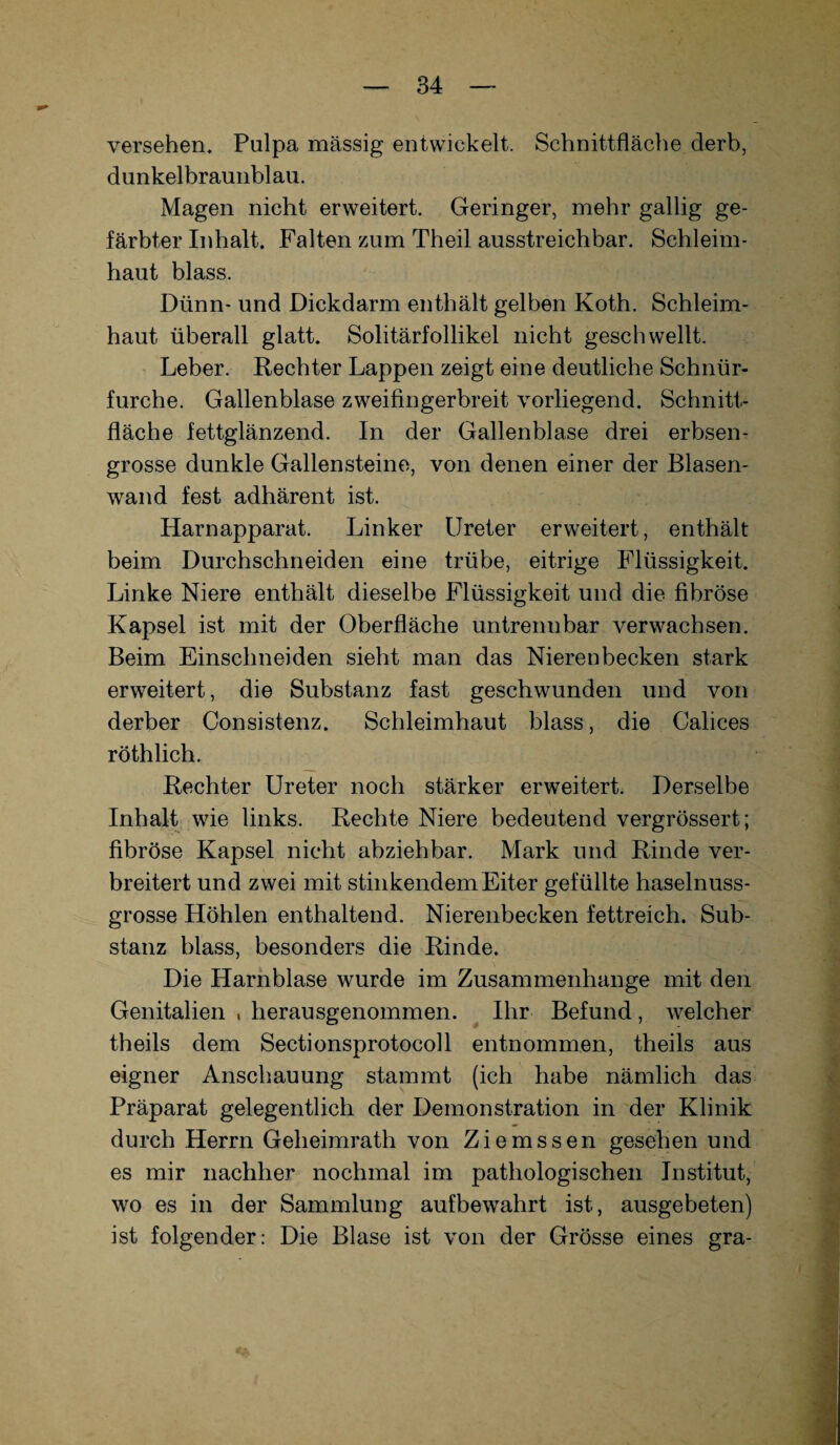 versehen, Pulpa mässig entwickelt. Schnittfläche derb, dunkelbraunblau. Magen nicht erweitert. Geringer, mehr gallig ge¬ färbter Inhalt. Falten zum Theil ausstreichbar. Schleim¬ haut blass. Dünn- und Dickdarm enthält gelben Koth. Schleim¬ haut überall glatt. Solitärfollikel nicht geschwellt. Leber. Rechter Lappen zeigt eine deutliche Schnür- furche. Gallenblase zweifingerbreit vorliegend. Schnitt¬ fläche fettglänzend. In der Gallenblase drei erbsen¬ grosse dunkle Gallensteine, von denen einer der Blasen¬ wand fest adhärent ist. Harnapparat. Linker Ureter erweitert, enthält beim Durchschneiden eine trübe, eitrige Flüssigkeit. Linke Niere enthält dieselbe Flüssigkeit und die fibröse Kapsel ist mit der Oberfläche untrennbar verwachsen. Beim Einschneiden sieht man das Nierenbecken stark erweitert, die Substanz fast geschwunden und von derber Consistenz. Schleimhaut blass, die Calices röthlich. Rechter Ureter noch stärker erweitert. Derselbe Inhalt wie links. Rechte Niere bedeutend vergrössert; fibröse Kapsel nicht abziehbar. Mark und Rinde ver¬ breitert und zwei mit stinkendem Eiter gefüllte haselnuss¬ grosse Höhlen enthaltend. Nierenbecken fettreich. Sub¬ stanz blass, besonders die Rinde. Die Harnblase wurde im Zusammenhänge mit den Genitalien , herausgenommen. Ihr Befund, welcher theils dem Sectionsprotocoll entnommen, theils aus eigner Anschauung stammt (ich habe nämlich das Präparat gelegentlich der Demonstration in der Klinik durch Herrn Geheimrath von Ziemssen gesehen und es mir nachher nochmal im pathologischen Institut, wo es in der Sammlung aufbewahrt ist, ausgebeten) ist folgender: Die Blase ist von der Grösse eines gra-