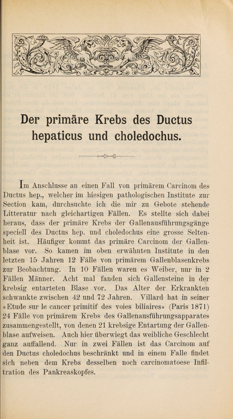 Der primäre Krebs des Ductus hepaticus und choledochus. -- Im Anschlüsse an einen Fall von primärem Carcinom des Ductus hep., welcher im hiesigen pathologischen Institute zur Section kam, durchsuchte ich die mir zu Gebote stehende Litteratur nach gleichartigen Fällen. Es stellte sich dabei heraus, dass der primäre Krebs der Gallenausführungsgänge speciell des Ductus hep. und choledochus eine grosse Selten¬ heit ist. Häufiger kommt das primäre Carcinom der Gallen¬ blase vor. So kamen im oben erwähnten Institute in den letzten 15 Jahren 12 Fälle von primärem Gallenblasenkrebs zur Beobachtung. In 10 Fällen waren es Weiber, nur in 2 Fällen Männer. Acht mal fanden sich Gallensteine in der krebsig entarteten Blase vor. Das Alter der Erkrankten schwankte zwischen 42 und 72 Jahren. Yillard hat in seiner «Etüde sur le cancer primitif des voies biliaires» (Paris 1871) 24 Fälle von primärem Krebs des Gallenausführungsapparates zusammengestellt, von denen 21 krebsige Entartung der Gallen¬ blase aufweisen. Auch hier überwiegt das weibliche Geschlecht ganz auffallend. Nur in zwei Fällen ist das Carcinom auf den Ductus choledochus beschränkt und in einem Falle findet sich neben dem Krebs desselben noch carcinomatoese Infil¬ tration des Pankreaskopfes.
