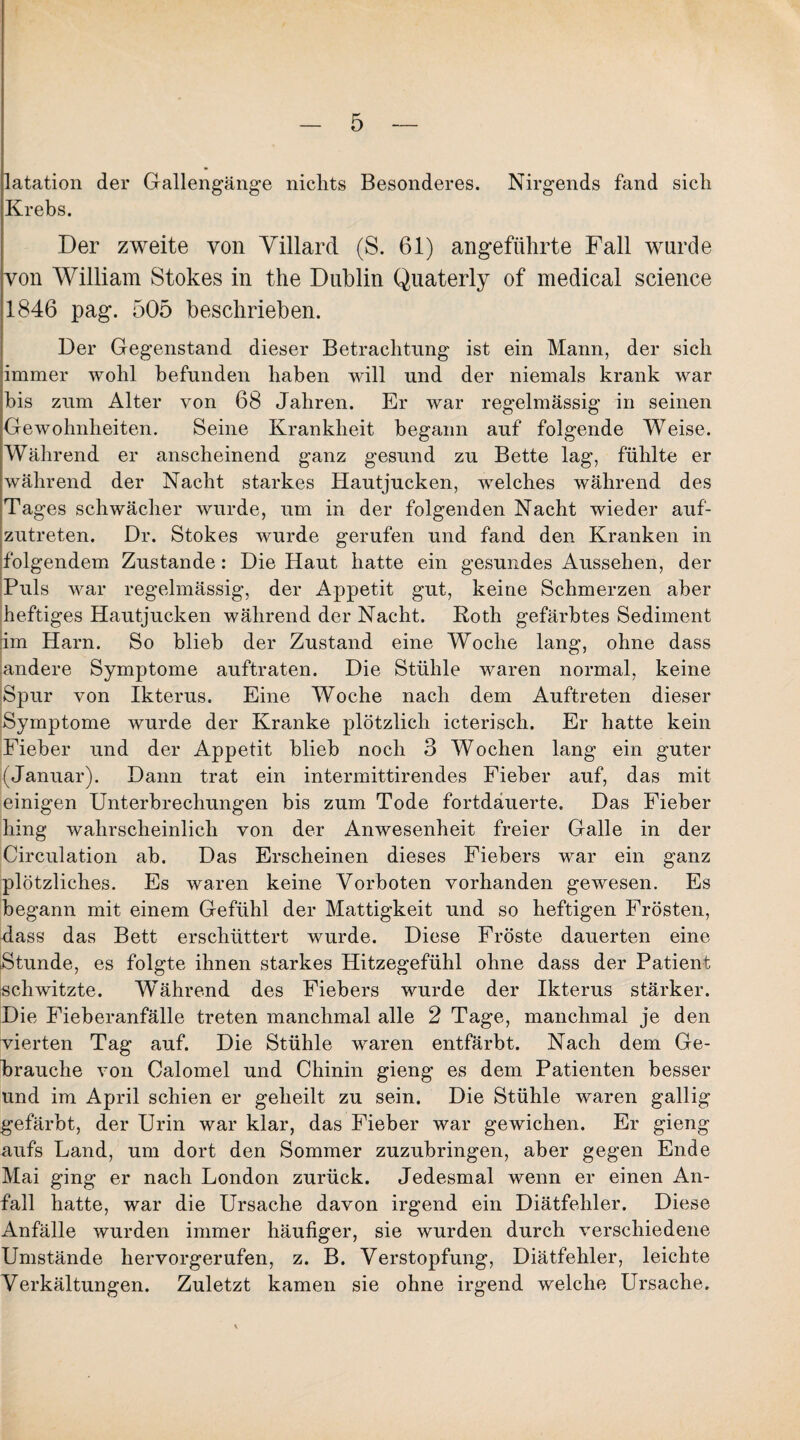 latation der Gallengänge nichts Besonderes. Nirgends fand sich Krebs. Der zweite von Yillard (S. 61) angeführte Fall wurde von William Stokes in the Dublin Quaterly of medical Science 1846 pag. 505 beschrieben. Der Gegenstand dieser Betrachtung ist ein Mann, der sich immer wohl befunden haben will und der niemals krank war bis zum Alter von 68 Jahren. Er war regelmässig in seinen Gewohnheiten. Seine Krankheit begann auf folgende Weise. Während er anscheinend ganz gesund zu Bette lag, fühlte er während der Nacht starkes Hautjucken, welches während des Tages schwächer wurde, um in der folgenden Nacht wieder auf¬ zutreten. Dr. Stokes wurde gerufen und fand den Kranken in folgendem Zustande: Die Haut hatte ein gesundes Aussehen, der Puls war regelmässig, der Appetit gut, keine Schmerzen aber heftiges Hautjucken während der Nacht. Roth gefärbtes Sediment im Harn. So blieb der Zustand eine Woche lang, ohne dass andere Symptome auftraten. Die Stühle wmren normal, keine Spur von Ikterus. Eine Woche nach dem Auftreten dieser Symptome wurde der Kranke plötzlich icterisch. Er hatte kein Fieber und der Appetit blieb noch 3 Wochen lang ein guter (Januar). Dann trat ein intermittirendes Fieber auf, das mit einigen Unterbrechungen bis zum Tode fortdäuerte. Das Fieber hing wahrscheinlich von der Anwesenheit freier Galle in der Circulation ab. Das Erscheinen dieses Fiebers war ein ganz plötzliches. Es waren keine Vorboten vorhanden gewesen. Es begann mit einem Gefühl der Mattigkeit und so heftigen Frösten, Jass das Bett erschüttert wurde. Diese Fröste dauerten eine Stunde, es folgte ihnen starkes Hitzegefühl ohne dass der Patient schwitzte. Während des Fiebers wurde der Ikterus stärker. Die Fieberanfälle treten manchmal alle 2 Tage, manchmal je den vierten Tag auf. Die Stühle waren entfärbt. Nach dem Ge¬ brauche von Oalomel und Chinin gieng es dem Patienten besser und im April schien er geheilt zu sein. Die Stühle waren gallig gefärbt, der Urin war klar, das Fieber war gewichen. Er gieng aufs Land, um dort den Sommer zuzubringen, aber gegen Ende Mai ging er nach London zurück. Jedesmal wenn er einen An¬ fall hatte, war die Ursache davon irgend ein Diätfehler. Diese Anfälle wurden immer häufiger, sie wurden durch verschiedene Umstände hervorgerufen, z. B. Verstopfung, Diätfehler, leichte Verkältungen. Zuletzt kamen sie ohne irgend welche Ursache.