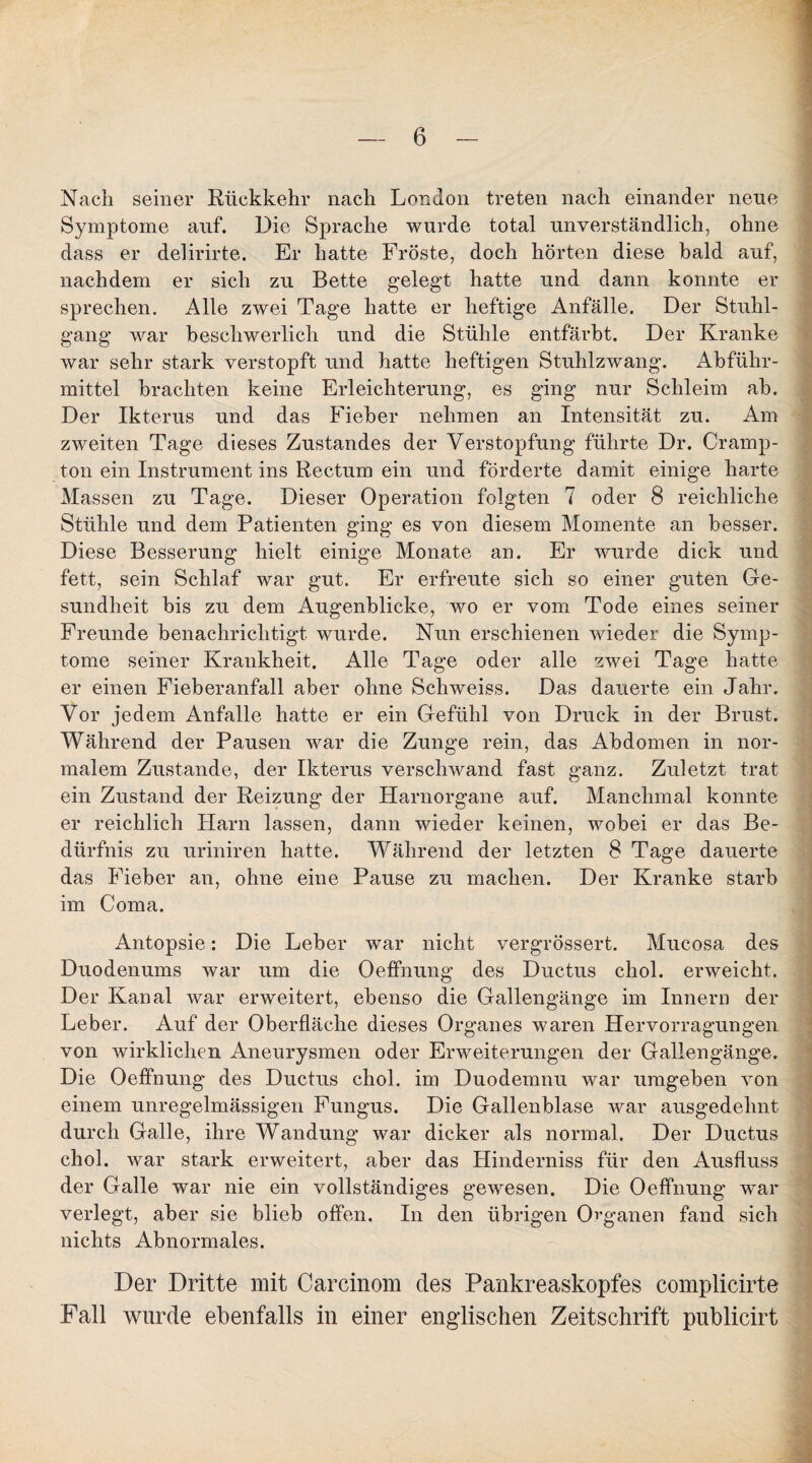 Nach seiner Rückkehr nach London treten nach einander neue Symptome auf. Die Sprache wurde total unverständlich, ohne dass er delirirte. Er hatte Fröste, doch hörten diese bald auf, nachdem er sich zu Bette gelegt hatte und dann konnte er sprechen. Alle zwei Tage hatte er heftige Anfälle. Der Stuhl¬ gang war beschwerlich und die Stühle entfärbt. Der Kranke war sehr stark verstopft und hatte heftigen Stuhlzwang. Abführ¬ mittel brachten keine Erleichterung, es ging nur Schleim ab. Der Ikterus und das Fieber nehmen an Intensität zu. Am zweiten Tage dieses Zustandes der Verstopfung führte Dr. Cramp- ton ein Instrument ins Rectum ein und förderte damit einige harte Massen zu Tage. Dieser Operation folgten 7 oder 8 reichliche Stühle und dem Patienten ging es von diesem Momente an besser. Diese Besserung hielt einige Monate an. Er wurde dick und fett, sein Schlaf war gut. Er erfreute sich so einer guten Ge¬ sundheit bis zu dem Augenblicke, wo er vom Tode eines seiner Freunde benachrichtigt wurde. Nun erschienen wieder die Symp¬ tome seiner Krankheit. Alle Tage oder alle zwei Tage hatte er einen Fieberanfall aber ohne Schweiss. Das dauerte ein Jahr. Vor jedem Anfalle hatte er ein Gefühl von Druck in der Brust. Während der Pausen war die Zunge rein, das Abdomen in nor¬ malem Zustande, der Ikterus verschwand fast ganz. Zuletzt trat ein Zustand der Reizung der Harnorgane auf. Manchmal konnte er reichlich Harn lassen, dann wieder keinen, wobei er das Be¬ dürfnis zu uriniren hatte. Während der letzten 8 Tage dauerte das Fieber an, ohne eine Pause zu machen. Der Kranke starb im Coma. Antopsie: Die Leber war nicht vergrössert. Mucosa des Duodenums war um die Oeffnung des Ductus chol. erweicht. Der Kanal war erweitert, ebenso die Gallengänge im Innern der Leber. Auf der Oberfläche dieses Organes waren Hervorragungen von wirklichen Aneurysmen oder Erweiterungen der Gallengänge. Die Oeffnung des Ductus chol. im Duodemnu war umgeben von einem unregelmässigen Fungus. Die Gallenblase war ausgedehnt durch Galle, ihre Wandung war dicker als normal. Der Ductus chol. war stark erweitert, aber das Plinderniss für den Ausfluss der Galle war nie ein vollständiges gewesen. Die Oeffnung war verlegt, aber sie blieb offen. In den übrigen Organen fand sich nichts Abnormales. Der Dritte mit Carcinom des Pankreaskopfes complicirte Fall wurde ebenfalls in einer engdischen Zeitschrift publicirt