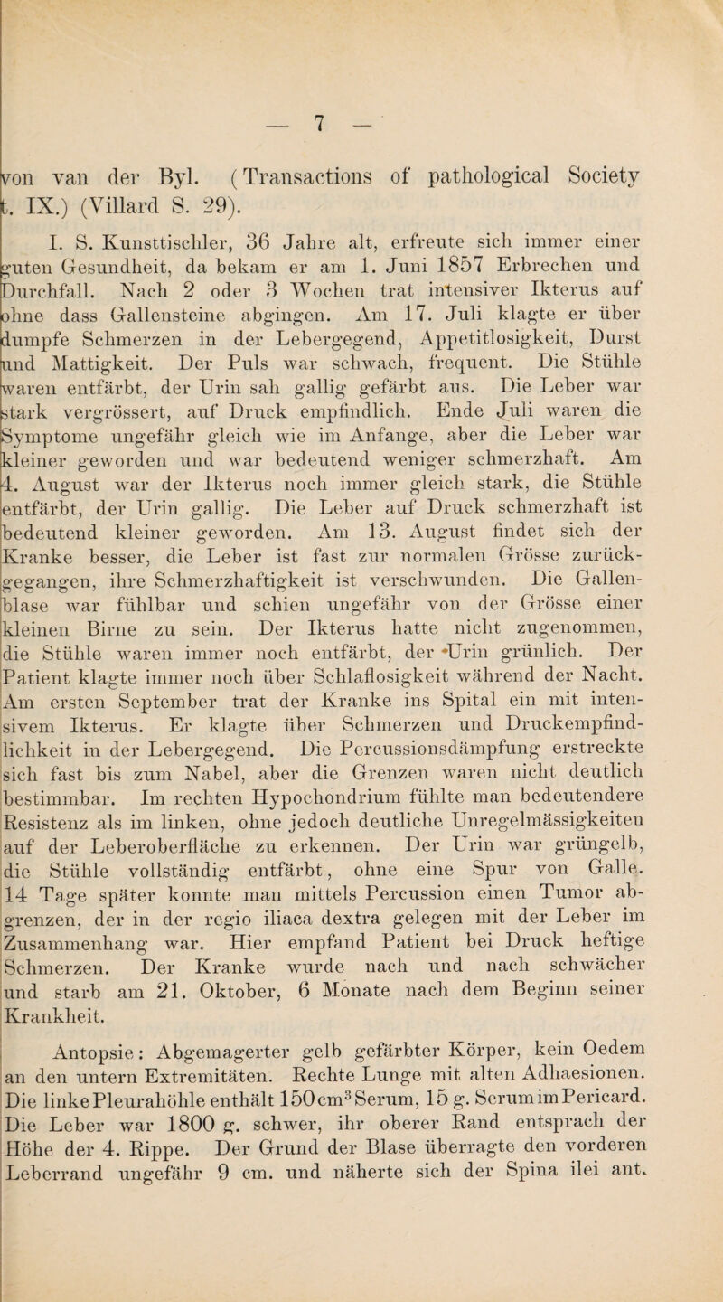 von van der Byl. (Transactions of pathological Society t. IX.) (Villard S. 29). I. S. Kunsttischler, 36 Jahre alt, erfreute sich immer einer guten Gesundheit, da bekam er am 1. Juni 1857 Erbrechen und Durchfall. Nach 2 oder 3 Wochen trat intensiver Ikterus auf ohne dass Gallensteine abgingen. Am 17. Juli klagte er über dumpfe Schmerzen in der Lebergegend, Appetitlosigkeit, Durst und Mattigkeit. Der Puls war schwach, frequent. Die Stühle waren entfärbt, der Urin sah gallig gefärbt aus. Die Leber war stark vergrössert, auf Druck empfindlich. Ende Juli waren die Symptome ungefähr gleich wie im Anfänge, aber die Leber war kleiner geworden und war bedeutend weniger schmerzhaft. Am 4. August war der Ikterus noch immer gleich stark, die Stühle entfärbt, der Urin gallig. Die Leber auf Druck schmerzhaft ist bedeutend kleiner geworden. Am 13. August findet sich der Kranke besser, die Leber ist fast zur normalen Grösse zurück¬ gegangen, ihre Schmerzhaftigkeit ist verschwunden. Die Gallen¬ blase war fühlbar und schien ungefähr von der Grösse einer kleinen Birne zu sein. Der Ikterus hatte nicht zugenommen, die Stühle waren immer noch entfärbt, der -Urin grünlich. Der Patient klagte immer noch über Schlaflosigkeit während der Nacht. Am ersten September trat der Kranke ins Spital ein mit inten¬ sivem Ikterus. Er klagte über Schmerzen und Druckempfind¬ lichkeit in der Lebergegend. Die Percussionsdämpfung erstreckte sich fast bis zum Nabel, aber die Grenzen waren nicht deutlich bestimmbar. Im rechten Hypocliondrium fühlte man bedeutendere Resistenz als im linken, ohne jedoch deutliche Unregelmässigkeiten auf der Leberoberfläche zu erkennen. Der Urin war grüngelb, die Stühle vollständig entfärbt, ohne eine Spur von Galle. 14 Tage später konnte man mittels Percussion einen Tumor ab¬ grenzen, der in der regio iliaca dextra gelegen mit der Leber im Zusammenhang war. Hier empfand Patient bei Druck heftige Schmerzen. Der Kranke wurde nach und nach schwächer und starb am 21. Oktober, 6 Monate nach dem Beginn seiner Krankheit. Antopsie: Abgemagerter gelb gefärbter Körper, kein Oedem an den untern Extremitäten. Rechte Lunge mit alten Adhaesionen. Die linke Pleurahöhle enthält 150cm3Serum, 15 g. Serum im Pericard. Die Leber war 1800 g. schwer, ihr oberer Rand entsprach der Höhe der 4. Rippe. Der Grund der Blase überragte den vorderen Leberrand ungefähr 9 cm. und näherte sich der Spina ilei ant.