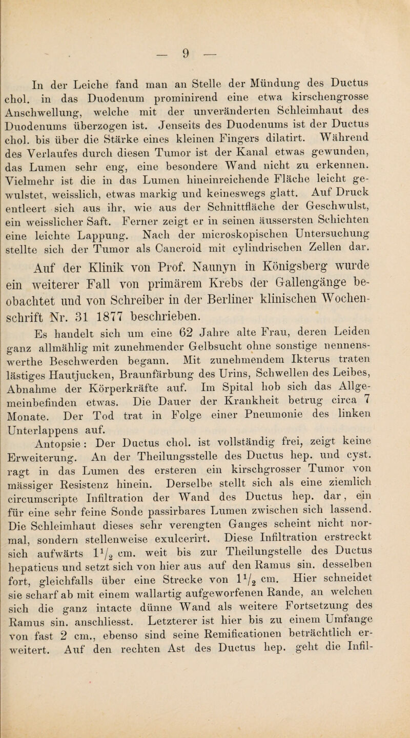 In der Leiclie fand man an Stelle der Mündung- des Ductus chol. in das Duodenum prominirend eine etwa kirscliengrosse Anschwellung, welche mit der unveränderten Schleimhaut des Duodenums überzogen ist. Jenseits des Duodenums ist der Ductus chol. bis über die Stärke eines kleinen Fingers dilatirt. Während des Verlaufes durch diesen Tumor ist der Kanal etwas gewunden, das Lumen sehr eng, eine besondere Wand nicht zu erkennen. Vielmehr ist die in das Lumen hineinreichende Fläche leicht ge- wulstet, weisslich, etwas markig und keineswegs glatt. Aut Druck entleert sich aus ihr, wie aus der Schnittfläche der Geschwulst, ein weissliclier Saft. Ferner zeigt er in seinen äussersten Schichten eine leichte Lappung. Nach der microskopischen Untersuchung stellte sich der Tumor als Cancroid mit cylindrischen Zellen dar. Auf der Klinik von Prof. Naunyn in Königsberg wurde ein weiterer Fall von primärem Krebs der Gallengänge be¬ obachtet und von Schreiber in der Berliner klinischen Wochen¬ schrift Nr. 31 1877 beschrieben. Es handelt sich um eine 62 Jahre alte Frau, deren Leiden ganz allmählig mit zunehmender Gelbsucht ohne sonstige nennens- werthe Beschwerden begann. Mit zunehmendem Ikterus traten lästiges Hautjucken, Braunfärbung des Urins, Schwellen des Leibes, Abnahme der Körperkräfte auf. Im Spital hob sich das Allge¬ meinbefinden etwas. Die Dauer der Krankheit betrug circa 7 Monate. Der Tod trat in Folge einer Pneumonie des linken Unterlappens auf. Antopsie : Der Ductus chol. ist vollständig frei, zeigt keine Erweiterung. An der Theilungsstelle des Ductus liep. und cyst. ragt in das Lumen des ersteren ein kirschgrosser Tumor von mässiger Resistenz hinein. Derselbe stellt sich als eine ziemlich circumscripte Infiltration der Wand des Ductus hep. dar, ein für eine sehr feine Sonde passirbares Lumen zwischen sich lassend. Die Schleimhaut dieses sehr verengten Ganges scheint nicht nor¬ mal, sondern stellenweise exulcerirt. Diese Infiltration erstreckt sich aufwärts l1/2 cm. weit bis zur Tlieilungstelle des Ductus hepaticus und setzt sich von hier aus auf den Ramus sin. desselben fort, gleichfalls über eine Strecke von U/2 cm. Hier schneidet sie scharf ab mit einem wallartig aufgeworfenen Rande, an welchen sich die ganz intacte dünne Wand als weitere Fortsetzung des Ramus sin. anschliesst. Letzterer ist hier bis zu einem Umfange von fast 2 cm., ebenso sind seine Remificationen beträchtlich er¬ weitert. Auf den rechten Ast des Ductus hep. geht die Infi 1 -