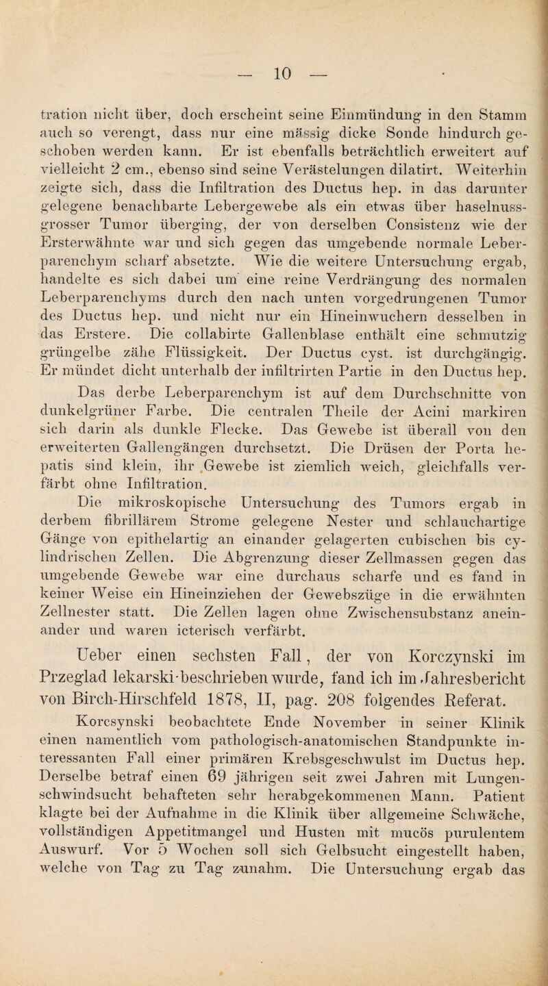 tration nicht über, doch erscheint seine Einmündung in den Stamm auch so verengt, dass nur eine massig dicke Sonde hindurch ge¬ schoben werden kann. Er ist ebenfalls beträchtlich erweitert auf vielleicht 2 cm., ebenso sind seine Verästelungen dilatirt. Weiterhin zeigte sich, dass die Infiltration des Ductus hep. in das darunter gelegene benachbarte Lebergewebe als ein etwas über haselnuss¬ grosser Tumor überging, der von derselben Consistenz wie der Ersterwähnte war und sich gegen das umgebende normale Leber- parenchyrn scharf absetzte. Wie die weitere Untersuchung ergab, handelte es sich dabei um eine reine Verdrängung des normalen Leberparenchyms durch den nach unten vorgedrungenen Tumor des Ductus hep. und nicht nur ein Hineinwuchern desselben in das Erstere. Die collabirte Gallenblase enthält eine schmutzig grüngelbe zähe Flüssigkeit. Der Ductus cyst. ist durchgängig. Er mündet dicht unterhalb der infiltrirten Partie in den Ductus hep. Das derbe Leberparenchym ist auf dem Durchschnitte von dunkelgrüner Farbe. Die centralen Theile der Acini markiren sich darin als dunkle Flecke. Das Gewebe ist überall von den erweiterten Gallengängen durchsetzt. Die Drüsen der Porta he- patis sind klein, ihr „Gewebe ist ziemlich weich, gleichfalls ver¬ färbt ohne Infiltration. Die mikroskopische Untersuchung des Tumors ergab in derbem fibrillärem Strome gelegene Nester und schlauchartige Gänge von epithelartig an einander gelagerten cubischen bis cy- lindrischen Zellen. Die Abgrenzung dieser Zellmassen gegen das umgebende Gewebe war eine durchaus scharfe und es fand in keiner Weise ein Hineinziehen der Gewebszüge in die erwähnten Zellnester statt. Die Zeilen lagen ohne Zwischensubstanz anein¬ ander und waren icterisch verfärbt. Ueber einen sechsten Fall, der von Korczynski im Przeglad lekarski-beschrieben wurde, fand ich im Jahresbericht von Birch-Hirschfeld 1878, II, pag. 208 folgendes Referat. Korcsynski beobachtete Ende November in seiner Klinik einen namentlich vom pathologisch-anatomischen Standpunkte in¬ teressanten Fall einer primären Krebsgeschwulst im Ductus hep. Derselbe betraf einen 69 jährigen seit zwei Jahren mit Lungen¬ schwindsucht behafteten sehr herabgekommenen Mann. Patient klagte bei der Aufnahme in die Klinik über allgemeine Schwäche, vollständigen Appetitmangel und Husten mit mucös purulentem Auswurf. Vor 5 Wochen soll sich Gelbsucht eingestellt haben, welche von Tag zu Tag zunahm. Die Untersuchung ergab das