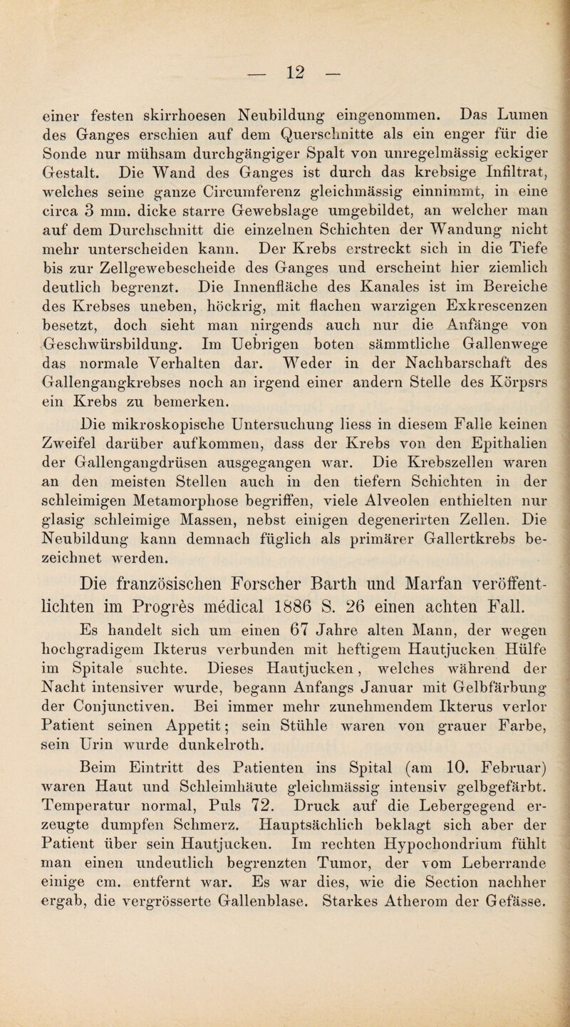 einer festen skirrhoesen Neubildung eingenommen. Das Lumen des Ganges erschien auf dem Querschnitte als ein enger für die Sonde nur mühsam durchgängiger Spalt von unregelmässig eckiger Gestalt. Die Wand des Ganges ist durch das krebsige Infiltrat, welches seine ganze Circumferenz gleichmässig einnimmt, in eine circa 3 mm. dicke starre Gewebslage umgebildet, an welcher man auf dem Durchschnitt die einzelnen Schichten der Wandung nicht mehr unterscheiden kann. Der Krebs erstreckt sich in die Tiefe bis zur Zellgewebescheide des Ganges und erscheint hier ziemlich deutlich begrenzt. Die Innenfläche des Kanales ist im Bereiche des Krebses uneben, höckrig, mit flachen warzigen Exkrescenzen besetzt, doch sieht man nirgends auch nur die Anfänge von Geschwürsbildung. Im Uebrigen boten sämmtliche Gallenwege das normale Verhalten dar. Weder in der Nachbarschaft des Gallengangkrebses noch an irgend einer andern Stelle des Körpsrs ein Krebs zu bemerken. Die mikroskopische Untersuchung liess in diesem Falle keinen Zweifel darüber auf kommen, dass der Krebs von den Epithalien der Gallengangdrüsen ausgegangen war. Die Krebszellen waren an den meisten Stellen auch in den tiefem Schichten in der schleimigen Metamorphose begriffen, viele Alveolen enthielten nur glasig schleimige Massen, nebst einigen degenerirten Zellen. Die Neubildung kann demnach füglich als primärer Gallertkrebs be¬ zeichnet werden. Die französischen Forscher Barth und Marfan veröffent¬ lichten im Progres medical 1886 S. 26 einen achten Fall. Es handelt sich um einen 67 Jahre alten Mann, der wegen hochgradigem Ikterus verbunden mit heftigem Hautjucken Hülfe im Spitale suchte. Dieses Hautjucken, welches während der Nacht intensiver wurde, begann Anfangs Januar mit Gelbfärbung der Conjunctiven. Bei immer mehr zunehmendem Ikterus verlor Patient seinen Appetit; sein Stühle waren von grauer Farbe, sein Urin wurde dunkelroth. Beim Eintritt des Patienten ins Spital (am 10. Februar) waren Haut und Schleimhäute gleichmässig intensiv gelbgefärbt. Temperatur normal, Puls 72. Druck auf die Lebergegend er¬ zeugte dumpfen Schmerz. Hauptsächlich beklagt sich aber der Patient über sein Hautjucken. Im rechten Hypochondrium fühlt man einen undeutlich begrenzten Tumor, der vom Leberrande einige cm. entfernt war. Es war dies, wie die Section nachher ergab, die vergrösserte Gallenblase. Starkes Atherom der Gefässe.