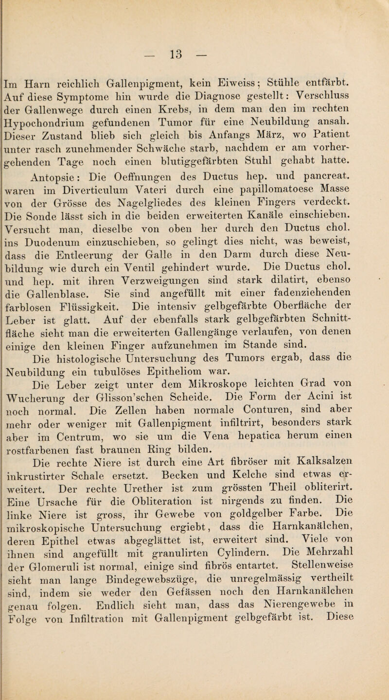 Im Harn reichlich Gallenpigment, kein Eiweiss; Stühle entfärbt. Auf diese Symptome hin wurde die Diagnose gestellt: Verschluss der Gallenwege durch einen Krebs, in dem man den im rechten Hypochondrium gefundenen Tumor für eine Neubildung ansali. Dieser Zustand blieb sich gleich bis Anfangs März, wo Patient unter rasch zunehmender Schwäche starb, nachdem er am vorher¬ gehenden Tage noch einen blutiggefärbten Stuhl gehabt hatte. Antopsie: Die Oeffnungen des Ductus liep. und pancreat. waren im Diverticulum Vateri durch eine papillomatoese Masse von der Grösse des Nagelgliedes des kleinen Fingers verdeckt. Die Sonde lässt sich in die beiden erweiterten Kanäle einschieben. Versucht man, dieselbe von oben her durch den Ductus chol. ins Duodenum einzuschieben, so gelingt dies nicht, was beweist, dass die Entleerung der Galle in den Darm durch diese Neu¬ bildung wie durch ein Ventil gehindert wurde. Die Ductus chol. und hep. mit ihren Verzweigungen sind stark dilatirt, ebenso die Gallenblase. Sie sind angefüllt mit einer fadenziehenden farblosen Flüssigkeit. Die intensiv gelbgefärbte Oberfläche der Leber ist glatt. Auf der ebenfalls stark gelbgefärbten Schnitt¬ fläche sieht man die erweiterten Gallengänge verlaufen, von denen einige den kleinen Finger aufzunehmen im Stande sind. Die histologische Untersuchung des Tumors ergab, dass die Neubildung ein tubulöses Epitheliom war. Die Leber zeigt unter dem Mikroskope leichten Grad von Wucherung der Glisson’schen Scheide. Die Form der Acini ist noch normal. Die Zellen haben normale Conturen, sind aber mehr oder weniger mit Gallenpigment infiltrirt, besonders stark aber im Centrum, wo sie um die Vena hepatica herum einen rostfarbenen fast braunen Ring bilden. Die rechte Niere ist durch eine Art fibröser mit Kalksalzen inkrustirter Schale ersetzt. Becken und Kelche sind etwas er¬ weitert. Der rechte Urether ist zum grössten Theil obliterirt. Eine Ursache für die Obliteration ist nirgends zu finden. Die linke Niere ist gross, ihr Gewebe von goldgelber Farbe. Die mikroskopische Untersuchung ergiebt, dass die Harnkanälchen, deren Epithel etwas abgeglättet ist, erweitert sind. Viele von ihnen sind angefüllt mit granulirten Cylindern. Die Mehrzahl der Glomeruli ist normal, einige sind fibrös entartet. Stellenweise sieht man lange Bindegewebszüge, die unregelmässig vertheilt sind, indem sie weder den Gefässen noch den Harnkanälchen genau folgen. Endlich sieht man, dass das Nierengewebe in Folge von Infiltration mit Gallenpigment gelbgefärbt ist. Diese