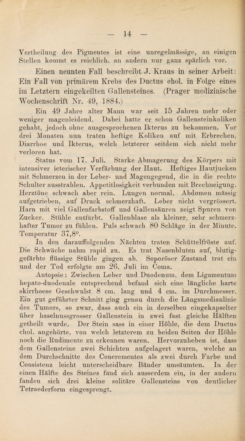 Vertheilung des Pigmentes ist eine unregelmässige, an einigen Stellen kommt es reichlich, an andern nur ganz spärlich vor. Einen neunten Fall beschreibt J. Kraus in seiner Arbeit: Ein Fall von primärem Krebs des Ductus chol. in Folge eines im Letztem eingekeilten Gallensteines. (Prager medizinische Wochenschrift Nr. 49, 1884.) Ein 49 Jahre alter Mann war seit 15 Jahren mehr oder weniger magenleidend. Dabei hatte er schon Gallensteinkoliken gehabt, jedoch ohne ausgesprochenen Ikterus zu bekommen. Vor drei Monaten nun traten heftige Koliken auf mit Erbrechen, Diarrhoe und Ikterus, welch letzterer seitdem sich nicht mehr verloren hat. Status vom 17. Juli. Starke Abmagerung des Körpers mit intensiver icterischer Verfärbung der Haut. Heftiges Hautjucken mit Schmerzen in der Leber- und Magengegend, die in die rechte Schulter ausstrahlen. Appetitlosigkeit verbunden mit Brechneigung. Herztöne schwach aber rein. Lungen normal. Abdomen mässig aufgetrieben, auf Druck schmerzhaft. Leber nicht vergrössert. Harn mit viel Gallenfarbstoff und Gallensäuren zeigt Spuren von Zucker. Stühle entfärbt. Gallenblase als kleiner, sehr schmerz¬ hafter Tumor zu fühlen. Puls schwach 80 Schläge in der Minute. Temperatur 37,8°. In den darauffolgenden Nächten traten Schüttelfröste auf. Die Schwäche nahm rapid zu. Es trat Nasenbluten auf, blutig¬ gefärbte flüssige Stühle gingen ab. Soporöser Zustand trat ein und der Tod erfolgte am 26. Juli im Coma. Antopsie: Zwischen Leber und Duodenum, dem Ligamentum hepato-duodenale entsprechend befand sich eine längliche harte skirrhoese Geschwulst 8 cm. lang und 4 cm. im Durchmesser. Ein gut geführter Schnitt ging genau durch die Längsmedianlinie des Tumors, so zwar, dass auch ein in derselben eingekapselter über haselnussgrosser Gallenstein in zwei fast gleiche Hälften getheilt wurde. Der Stein sass in einer Höhle, die dem Ductus chol. angehörte, von welch letzterem zu beiden Seiten der Höhle noch die Rudimente zu erkennen waren. Hervorzuheben ist, dass dem Gallensteine zwei Schichten aufgelagert waren, welche an dem Durchschnitte des Concrementes als zwei durch Farbe und Consistenz leicht unterscheidbare Bänder umsäumten. In der einen Hälfte des Steines fand sich ausserdem ein, in der andern fanden sich drei kleine solitäre Gallensteine von deutlicher Tetraederform eingesprengt.