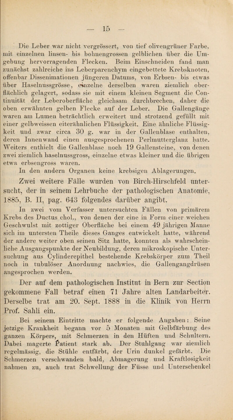 Die Leber war nicht vergrössert, von tief olivengrüner Farbe, mit einzelnen linsen- bis bohnengrossen gelblichen über die Um¬ gebung hervorragenden Flecken. Beim Einschneiden fand man zunächst zahlreiche ins Leberparenchym eingebettete Krebsknoten, offenbar Dissenimationen jüngeren Datums, von Erbsen- bis etwas über Haselnussgrösse, einzelne derselben waren ziemlich ober¬ flächlich gelagert, sodass sie mit einem kleinen Segment die Con- tinuität der Leberoberfläche gleichsam durchbrechen, daher die oben erwähnten gelben Flecke auf der Leber. Die Gallengänge waren am Lumen beträchtlich erweitert und strotzend gefüllt mit einer gelbweissen eiterähnlichen Flüssigkeit. Eine ähnliche Flüssig¬ keit und zwar circa 30 g. war in der Gallenblase enthalten, deren Innenwand einen ausgesprochenen Perlmutterglanz batte. Weiters enthielt die Gallenblase noch 19 Gallensteine, von denen zwei ziemlich haselnussgross, einzelne etwas kleiner und die übrigen etwa erbsengross waren. In den andern Organen keine krebsigen Ablagerungen. Zwei weitere Fälle wurden von Bircli-Hirsclifeld unter¬ sucht, der in seinem Lehrbuche der pathologischen Anatomie, 1885, B. II, pag. 643 folgendes darüber angibt. In zwei vom Verfasser untersuchten Fällen von primärem Krebs des Ductus chol., von denen der eine in Form einer weichen Geschwulst mit zottiger Oberfläche bei einem 49 jährigen Manne sich im untersten Theile dieses Ganges entwickelt hatte, während der andere weiter oben seinen Sitz hatte, konnten als wahrschein¬ liche Ausgangspunkte der Neubildung, deren mikroskopische Unter¬ suchung aus Cylinderepitliel bestehende Krebskörper zum Theil noch in tubulöser Anordnung nachwies, die Gallengangdrüsen angesprochen werden. Der auf dem pathologischen Institut in Bern zur Section gekommene Fall betraf einen 71 Jahre alten Landarbeiter. Derselbe trat am 20. Sept. 1888 in die Klinik von Herrn Prof. Sahli ein. Bei seinem Eintritte machte er folgende Angaben: Seine jetzige Krankheit begann vor 5 Monaten mit Gelbfärbung des ganzen Körpers, mit Schmerzen in den Hüften und Schultern. Dabei magerte Patient stark ab. Der Stuhlgang war ziemlich regelmässig, die Stühle entfärbt, der Urin dunkel gefärbt. Die Schmerzen verschwanden bald, Abmagerung und Kraftlosigkeit nahmen zu, auch trat Schwellung der Ftisse und Unterschenkel