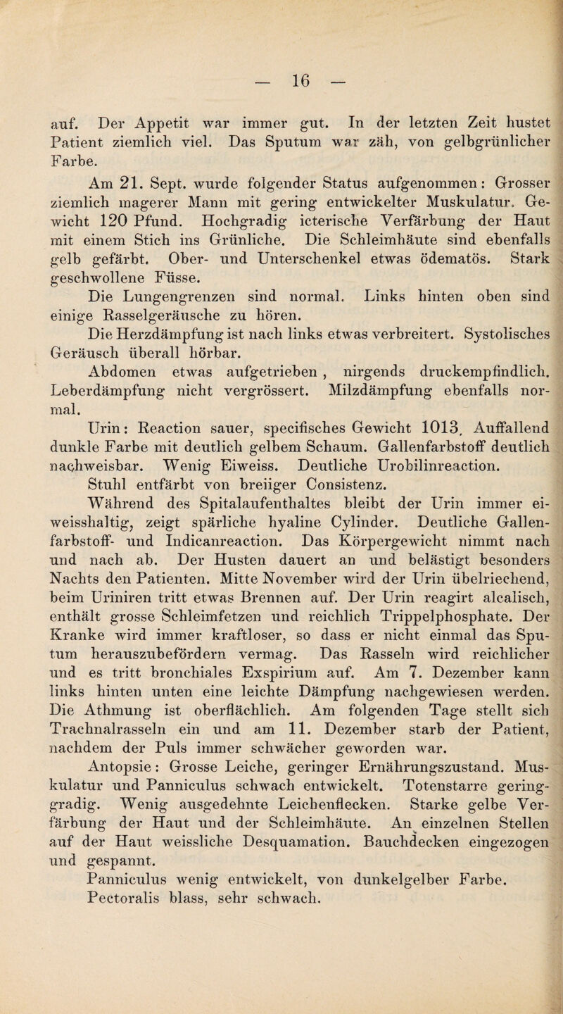 auf. Der Appetit war immer gut. In der letzten Zeit hustet Patient ziemlich viel. Das Sputum war zäh, von gelbgrünlicher Farbe. Am 21. Sept. wurde folgender Status aufgenommen: Grosser ziemlich magerer Mann mit gering entwickelter Muskulatur-, Ge¬ wicht 120 Pfund. Hochgradig icterische Verfärbung der Haut mit einem Stich ins Grünliche. Die Schleimhäute sind ebenfalls gelb gefärbt. Ober- und Unterschenkel etwas ödematös. Stark geschwollene Füsse. Die Lungengrenzen sind normal. Links hinten oben sind einige Rasselgeräusche zu hören. Die Herzdämpfung ist nach links etwas verbreitert. Systolisches Geräusch überall hörbar. Abdomen etwas aufgetrieben , nirgends druckempfindlich. Leberdämpfung nicht vergrössert. Milzdämpfung ebenfalls nor¬ mal. Urin: Reaction sauer, specifisches Gewicht 1013, Auffallend dunkle Farbe mit deutlich gelbem Schaum. Gallenfarbstoff deutlich nachweisbar. Wenig Eiweiss. Deutliche Urobilinreaction. Stuhl entfärbt von breiiger Consistenz. Während des Spitalaufenthaltes bleibt der Urin immer ei- weisshaltigj zeigt spärliche hyaline Cylinder. Deutliche Gallen¬ farbstoff- und Indicanreaction. Das Körpergewicht nimmt nach und nach ab. Der Husten dauert an und belästigt besonders Nachts den Patienten. Mitte November wird der Urin übelriechend, beim Uriniren tritt etwas Brennen auf. Der Urin reagirt alcaiisch, enthält grosse Schleimfetzen und reichlich Trippelphosphate. Der Kranke wird immer kraftloser, so dass er nicht einmal das Spu¬ tum herauszubefördern vermag. Das Rasseln wird reichlicher und es tritt bronchiales Exspirium auf. Am 7. Dezember kann links hinten unten eine leichte Dämpfung nachgewiesen werden. Die Athmung ist oberflächlich. Am folgenden Tage stellt sich Trachnalrasseln ein und am 11. Dezember starb der Patient, nachdem der Puls immer schwächer geworden war. Antopsie: Grosse Leiche, geringer Ernährungszustand. Mus¬ kulatur und Panniculus schwach entwickelt. Totenstarre gering¬ gradig. Wenig ausgedehnte Leichenflecken. Starke gelbe Ver¬ färbung der Haut und der Schleimhäute. An einzelnen Stellen auf der Haut weissliche Desquamation. Bauchdecken eingezogen und gespannt. Panniculus wenig entwickelt, von dunkelgelber Farbe. Pectoralis blass, sehr schwach.