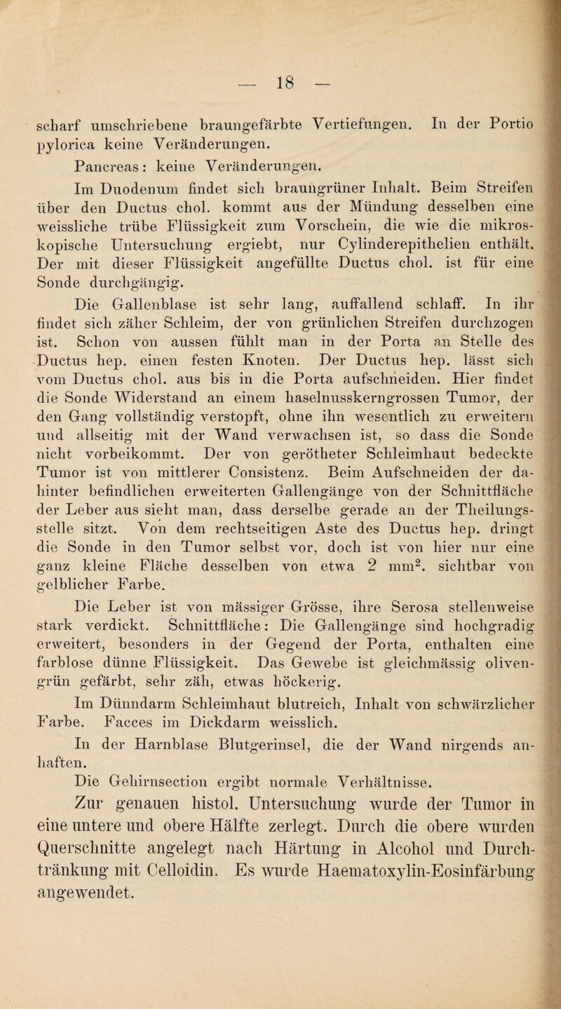scharf umschriebene braungefärbte Vertiefungen. In der Portio pylorica keine Veränderungen. Pancreas : keine Veränderungen. Im Duodenum findet sich braungrüner Inhalt. Beim Streifen über den Ductus chol. kommt aus der Mündung desselben eine weissliclie trübe Flüssigkeit zum Vorschein, die wie die mikros¬ kopische Untersuchung ergiebt, nur Cylinderepithelien enthält. Der mit dieser Flüssigkeit angefüllte Ductus chol. ist für eine Sonde durchgängig. Die Gallenblase ist sehr lang, auffallend schlaff. In ihr findet sich zäher Schleim, der von grünlichen Streifen durchzogen ist. Schon von aussen fühlt man in der Porta an Stelle des Ductus hep. einen festen Knoten. Der Ductus hep. lässt sich vom Ductus chol. aus bis in die Porta aufschneiden. Hier findet die Sonde Widerstand an einem haselnusskerngrossen Tumor, der den Gang vollständig verstopft, ohne ihn wesentlich zu erweitern und allseitig mit der Wand verwachsen ist, so dass die Sonde nicht vorbeikommt. Der von gerötheter Schleimhaut bedeckte Tumor ist von mittlerer Consistenz. Beim Aufschneiden der da- hinter befindlichen erweiterten Gallengänge von der Schnittfläche der Leber aus sieht man, dass derselbe gerade an der Theilungs- stelle sitzt. Von dem rechtseitigen Aste des Ductus hep. dringt die Sonde in den Tumor selbst vor, doch ist von hier nur eine ganz kleine Fläche desselben von etwa 2 nun2, sichtbar von gelblicher Farbe. Die Leber ist von mässiger Grösse, ihre Serosa stellenweise stark verdickt. Schnittfläche: Die Gallengänge sind hochgradig erweitert, besonders in der Gegend der Porta, enthalten eine farblose dünne Flüssigkeit. Das Gewebe ist gleiclnnässig oliven¬ grün gefärbt, sehr zäh, etwas höckerig. Im Dünndarm Schleimhaut blutreich, Inhalt von schwärzlicher Farbe. Faeces im Dickdarm weisslicli. In der Harnblase Blutgerinsel, die der Wand nirgends an- liaften. Die Geliirnsection ergibt normale Verhältnisse. Zur genauen histol. Untersuchung wurde der Tumor in eine untere und obere Hälfte zerlegt. Durch die obere wurden Querschnitte angelegt nach Härtung in Alcohol und Durch¬ tränkung mit Celloidin. Es wurde Haematoxylin-Eosinfärbung angewendet.