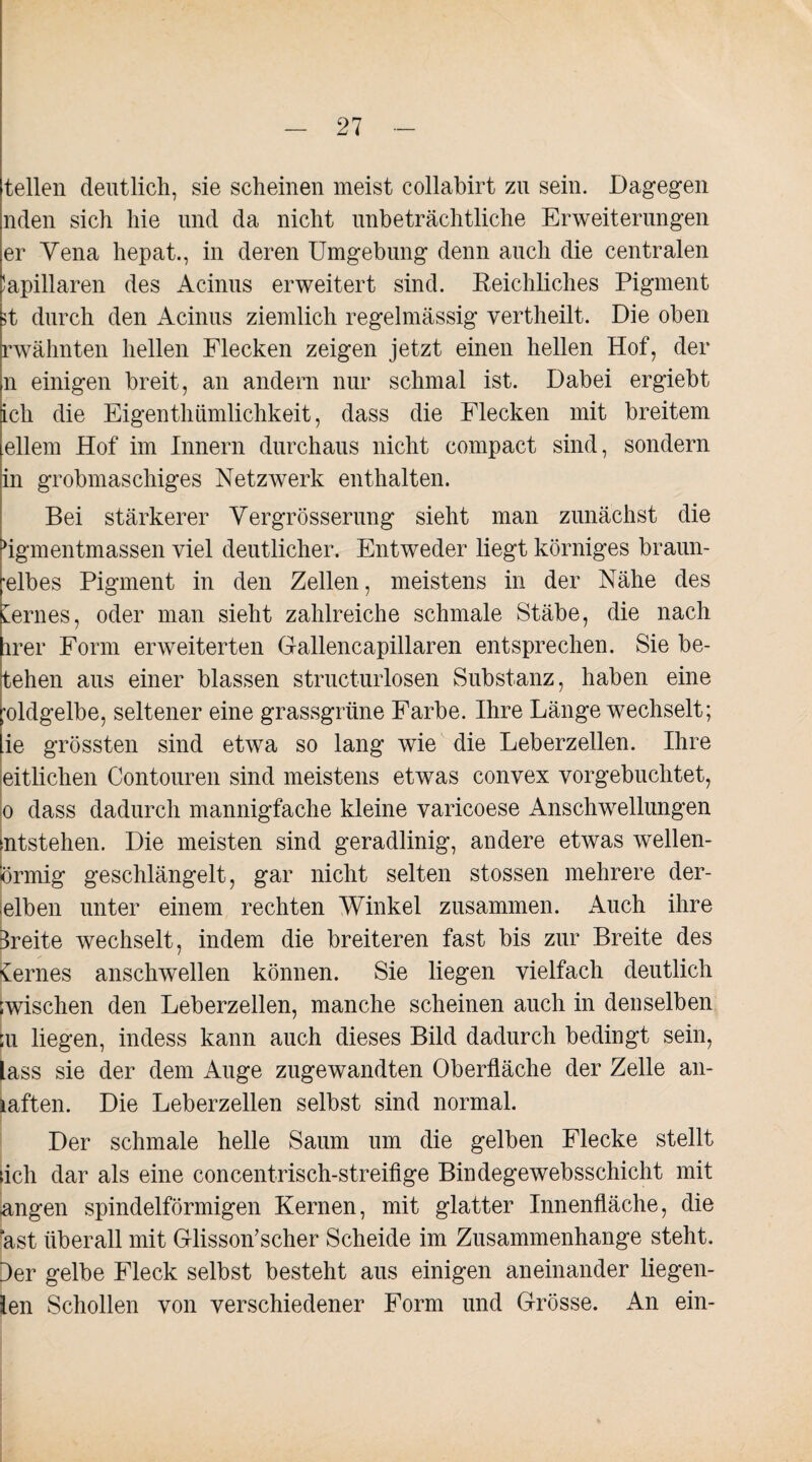 teilen deutlich, sie scheinen meist collabirt zu sein. Dagegen nden sich hie und da nicht unbeträchtliche Erweiterungen er Vena hepat., in deren Umgebung denn auch die centralen !apillaren des Acinus erweitert sind. Reichliches Pigment 5t durch den Acinus ziemlich regelmässig vertheilt. Die oben rwähnten hellen Flecken zeigen jetzt einen hellen Hof, der n einigen breit, an andern nur schmal ist. Dabei ergiebt ich die Eigenthiimlichkeit, dass die Flecken mit breitem ellem Hof im Innern durchaus nicht compact sind, sondern in grobmaschiges Netzwerk enthalten. Bei stärkerer Vergrösserung sieht man zunächst die flgmentmassen viel deutlicher. Entweder liegt körniges braun- •elbes Pigment in den Zellen, meistens in der Nähe des fernes, oder man sieht zahlreiche schmale Stäbe, die nach irer Form erweiterten Gallencapillaren entsprechen. Sie be- tehen aus einer blassen structurlosen Substanz, haben eine ;oldgelbe, seltener eine grassgrüne Farbe. Ihre Länge wechselt; ie grössten sind etwa so lang wie die Leberzellen. Ihre eitlichen Contouren sind meistens etwas convex vorgebuchtet, o dass dadurch mannigfache kleine varicoese Anschwellungen entstehen. Die meisten sind geradlinig, andere etwas wellen¬ förmig geschlängelt, gar nicht selten stossen mehrere der¬ selben unter einem rechten Winkel zusammen. Auch ihre Breite wechselt, indem die breiteren fast bis zur Breite des fernes anschwellen können. Sie liegen vielfach deutlich ;wischen den Leberzellen, manche scheinen auch in denselben :u liegen, indess kann auch dieses Bild dadurch bedingt sein, lass sie der dem Auge zugewandten Oberfläche der Zelle an- laften. Die Leberzellen selbst sind normal. Der schmale helle Saum um die gelben Flecke stellt dch dar als eine concentrisch-streifige Bindegewebsschicht mit angen spindelförmigen Kernen, mit glatter Innenfläche, die ast überall mit Glisson’scher Scheide im Zusammenhänge steht. 3er gelbe Fleck selbst besteht aus einigen aneinander liegen- ien Schollen von verschiedener Form und Grösse. An ein-