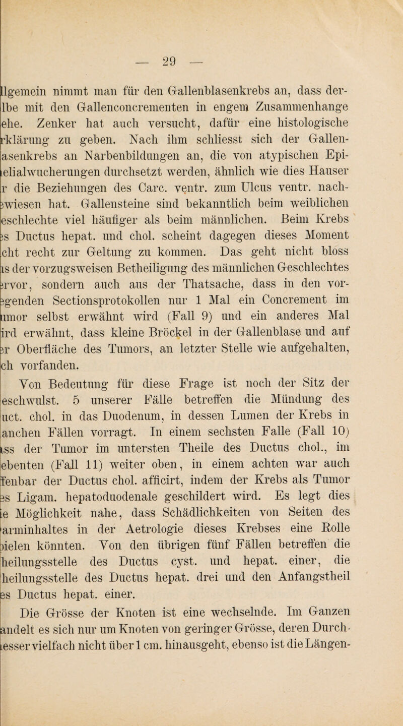 llgemein nimmt man für den Gallenblasenkrebs an, dass der- lbe mit den Gallenconcrementen in engem Zusammenhänge ehe. Zenker hat auch versucht, dafür eine histologische rklärung zu geben. Nach ihm schliesst sich der Gallen¬ asenkrebs an Narbenbildungen an, die von atypischen Epi- elialwucherungen durchsetzt werden, ähnlich wie dies Hauser r die Beziehungen des Care, ventr. zum Ulcus ventr. nach- }wiesen hat. Gallensteine sind bekanntlich beim weiblichen eschlechte viel häufiger als beim männlichen. Beim Krebs iS Ductus hepat. und chol. scheint dagegen dieses Moment cht recht zur Geltung zu kommen. Das geht nicht bloss is der vorzugsweisen Betheiligung des männlichen Geschlechtes irvor, sondern auch aus der Thatsache, dass in den vor- }genden Sectionsprotokollen nur 1 Mal ein Concrement im Limor selbst erwähnt wird (Fall 9) und ein anderes Mal ird erwähnt, dass kleine Brockel in der Gallenblase und auf ir Oberfläche des Tumors, an letzter Stelle wie aufgehalten, eh vorfanden. Von Bedeutung für diese Frage ist noch der Sitz der eschwulst. 5 unserer Fälle betreffen die Mündung des luct. chol. in das Duodenum, in dessen Lumen der Krebs in anchen Fällen vorragt. In einem sechsten Falle (Fall 10) iss der Tumor im untersten Theile des Ductus chol., im ebenten (Fall 11) weiter oben, in einem achten war auch fenbar der Ductus chol. afficirt, indem der Krebs als Tumor es Ligam. hepatoduodenale geschildert wird. Es legt dies Le Möglichkeit nahe, dass Schädlichkeiten von Seiten des »arminhaltes in der Aetrologie dieses Krebses eine Rolle fielen könnten. Von den übrigen fünf Fällen betreffen die heilungsstelle des Ductus cyst. und hepat. einer, die heilungsstelle des Ductus hepat. drei und den Anfangstheil es Ductus hepat. einer. Die Grösse der Knoten ist eine wechselnde. Im Ganzen andelt es sich nur um Knoten von geringer Grösse, deren Durch- tesser vielfach nicht über 1 cm. hinausgeht, ebenso ist die Längen-