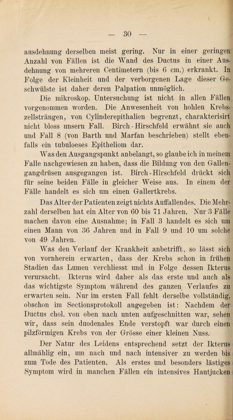 ausdehnung derselben meist gering. Nur in einer geringen Anzahl von Fällen ist die Wand des Ductus in einer Aus¬ dehnung von mehreren Centimetern (bis 6 cm.) erkrankt. In Folge der Kleinheit und der verborgenen Lage dieser Ge¬ schwülste ist daher deren Palpation unmöglich. Die mikroskop. Untersuchung ist nicht in allen Fällen vorgenommen worden. Die Anwesenheit von hohlen Krebs¬ zellsträngen, von Cylinderepithalien begrenzt, charakterisirt nicht bloss unsern Fall. Birch - Hirschfeld erwähnt sie auch und Fall 8 (von Barth und Marfan beschrieben) stellt eben¬ falls ein tubuloeses Epitheliom dar. Was den Ausgangspunkt anbelangt, so glaubeich in meinem Falle nachgewiesen zu haben, dass die Bildung von den Gallen¬ gangdrüsen ausgegangen ist. Birch - Hirschfeld drückt sich für seine beiden Fälle in gleicher Weise aus. In einem der Fälle handelt es sich um einen Gallertkrebs. Das Alter der Patienten zeigt nichts Auffallendes. Die Mehr¬ zahl derselben hat ein Alter von 60 bis 71 Jahren. Nur 3 Fälle machen davon eine Ausnahme; in Fall 3 handelt es sich um einen Mann von 36 Jahren und in Fall 9 und 10 um solche von 49 Jahren. Was den Verlauf der Krankheit anbetrifft, so lässt sich von vornherein erwarten, dass der Krebs schon in frühen Stadien das Lumen verchliesst und in Folge dessen Ikterus verursacht. Ikterus wird daher als das erste und auch als das wichtigste Symptom während des ganzen Verlaufes zu erwarten sein. Nur im ersten Fall fehlt derselbe vollständig, obschon im Sectionsprotokoll angegeben ist: Nachdem der Ductus chol. von oben nach unten aufgeschnitten war, sehen wir, dass sein duodenales Ende verstopft war durch einen pilzförmigen Krebs von der Grösse einer kleinen Nuss. Der Natur des Leidens entsprechend setzt der Ikterus allmählig ein, um nach und nach intensiver zu werden bis zum Tode des Patienten. Als erstes und besonders lästiges Symptom wird in manchen Fällen ein intensives Hautjucken