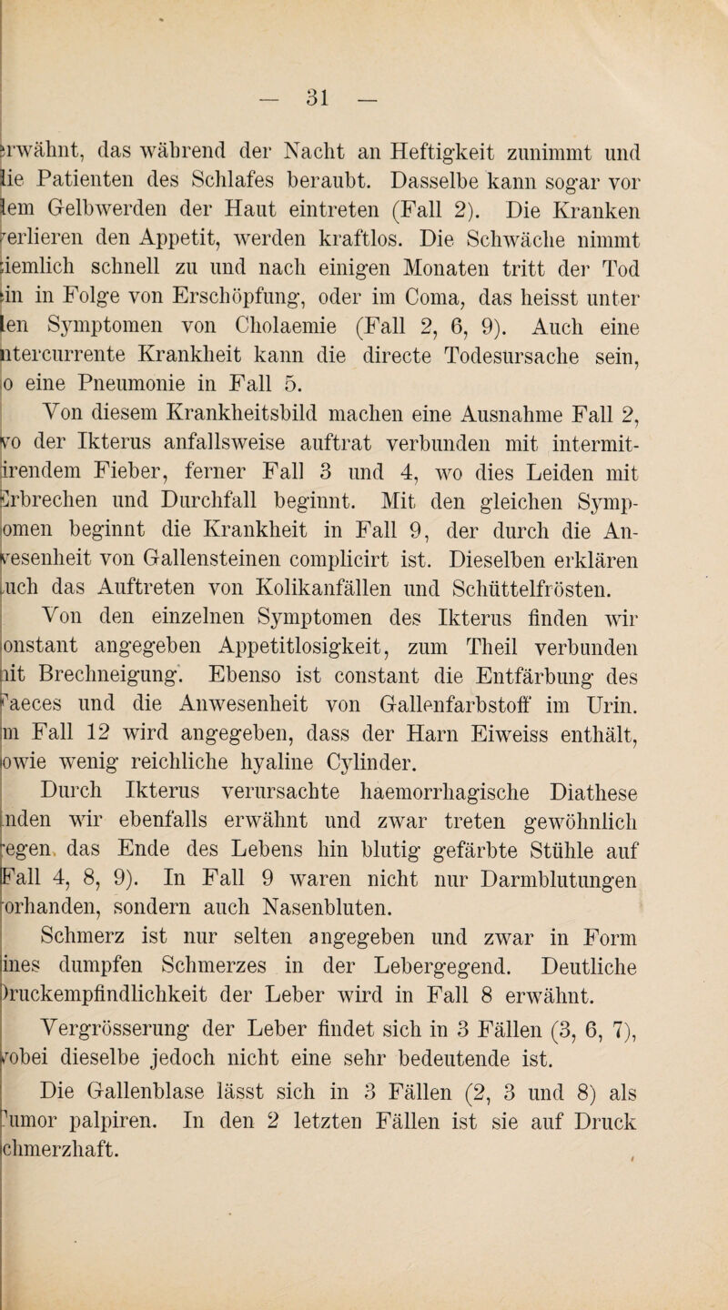 erwähnt, das während der Nacht an Heftigkeit zunimmt und lie Patienten des Schlafes beraubt. Dasselbe kann sogar vor lern Gelbwerden der Haut eintreten (Fall 2). Die Kranken verlieren den Appetit, werden kraftlos. Die Schwäche nimmt iiemlich schnell zu und nach einigen Monaten tritt der Tod iin in Folge von Erschöpfung, oder im Coma, das heisst unter len Symptomen von Cholaemie (Fall 2, 6, 9). Auch eine ntercurrente Krankheit kann die directe Todesursache sein, o eine Pneumonie in Fall 5. Von diesem Krankheitsbild machen eine Ausnahme Fall 2, Ivto der Ikterus anfallsweise auftrat verbunden mit intermit- irendem Fieber, ferner Fall 3 und 4, wo dies Leiden mit Erbrechen und Durchfall beginnt. Mit den gleichen Symp- omen beginnt die Krankheit in Fall 9, der durch die An¬ wesenheit von Gallensteinen complicirt ist. Dieselben erklären tuch das Auftreten von Kolikanfällen und Schüttelfrösten. Von den einzelnen Symptomen des Ikterus linden wir onstant angegeben Appetitlosigkeit, zum Th eil verbunden pit Brechneigung. Ebenso ist constant die Entfärbung des Faeces und die Anwesenheit von Gallenfarbstoff im Urin, m Fall 12 wird angegeben, dass der Harn Eiweiss enthält, lowie wenig reichliche hyaline Cylinder. Durch Ikterus verursachte haemorrhagische Diathese nden wir ebenfalls erwähnt und zwar treten gewöhnlich 'egen das Ende des Lebens hin blutig gefärbte Stühle auf Fall 4, 8, 9). In Fall 9 waren nicht nur Darmblutungen rorhanden, sondern auch Nasenbluten. Schmerz ist nur selten angegeben und zwar in Form ines dumpfen Schmerzes in der Lebergegend. Deutliche )ruckempfindlichkeit der Leber wird in Fall 8 erwähnt. Vergrösserung der Leber findet sich in 3 Fällen (3, 6, 7), fobei dieselbe jedoch nicht eine sehr bedeutende ist. Die Gallenblase lässt sich in 3 Fällen (2, 3 und 8) als rumor palpiren. In den 2 letzten Fällen ist sie auf Druck ehmerzhaft. I