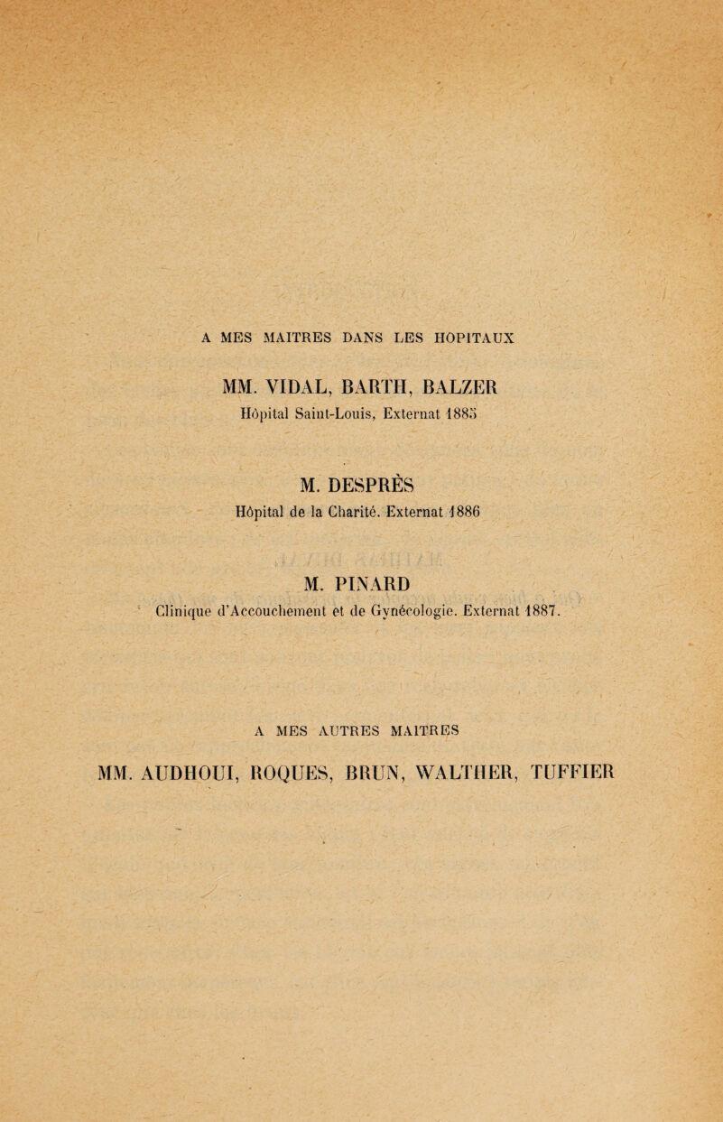 A MES MAITRES DANS LES HOPITAUX MM. VIDAL, BAUTH, BALZER Hôpital Saint-Louis, Externat 188o M. DESPRËS Hôpital de la Charité. Externat 1 886 M. PINARD Clinique d’Accouchement et de Gynécologie. Externat 1887. A MES AUTRES MAITRES MM. AUDHOUI, ROQUES, BRUN, WALTHER, TUFFIER