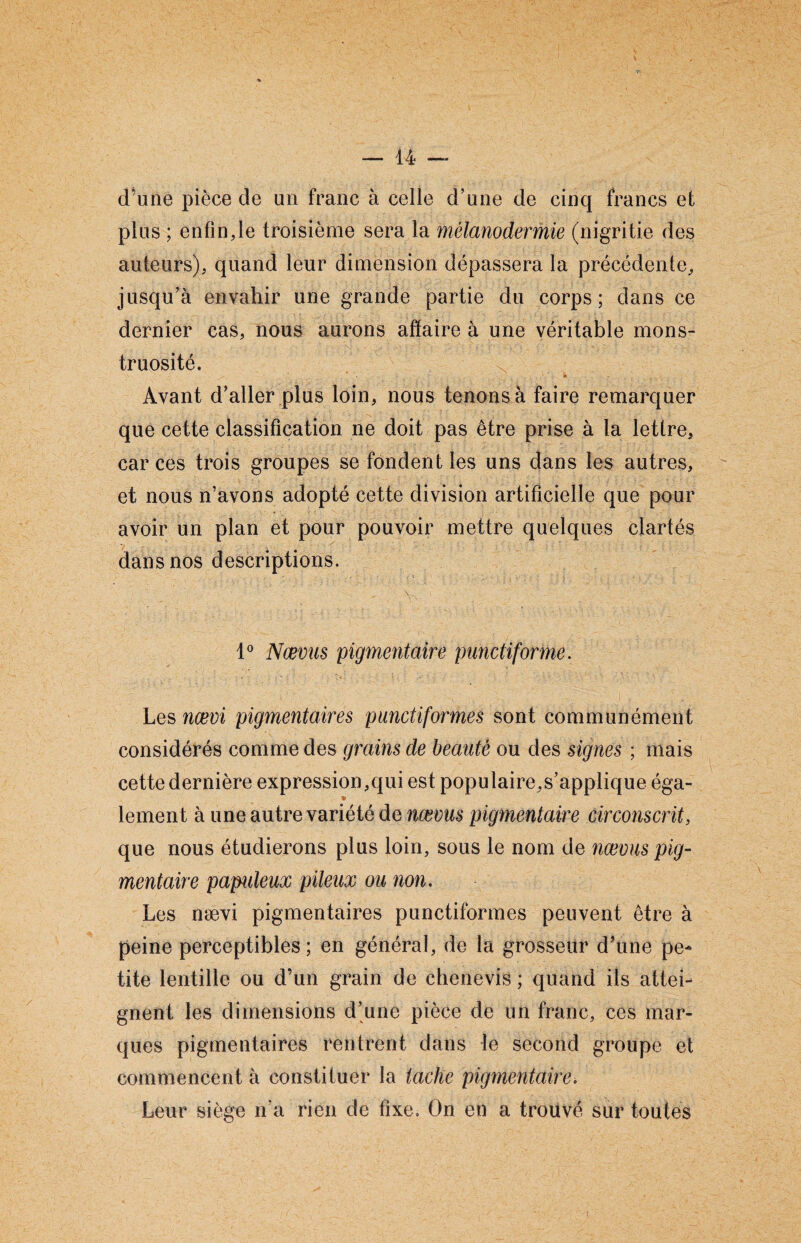 d’une pièce de un franc à celle d’une de cinq francs et plus ; enfin,le troisième sera la mélanodermie (nigritiè des auteurs), quand leur dimension dépassera la précédente, jusqu’à envahir une grande partie du corps; dans ce dernier cas, nous aurons affaire à une véritable mons¬ truosité. Avant d’aller plus loin, nous tenons à faire remarquer que cette classification ne doit pas être prise à la lettre, car ces trois groupes se fondent les uns dans les autres, et nous n’avons adopté cette division artificielle que pour avoir un plan et pour pouvoir mettre quelques clartés dans nos descriptions. , . Y-, ' ;  1° Nœvus pigmentaire punctiforme. Les nœvi pigmentaires punctiformes sont communément considérés comme des grains de beauté ou des signes ; mais cette dernière expression,qui est populaire,s’applique éga- * lement à une autre variété de nœvus pigmentaire circonscrit, que nous étudierons plus loin, sous le nom de nœvus pig¬ mentaire papuleux pileux ou non. Les nævi pigmentaires punctiformes peuvent être à peine perceptibles; en général, de la grosseur d'une pe¬ tite lentille ou d’un grain de chenevis ; quand ils attei¬ gnent les dimensions d’une pièce de un franc, ces mar¬ ques pigmentaires rentrent dans le second groupe et commencent à constituer la tache pigmentaire. Leur siège n’a rien de fixe. On en a trouvé sur toutes