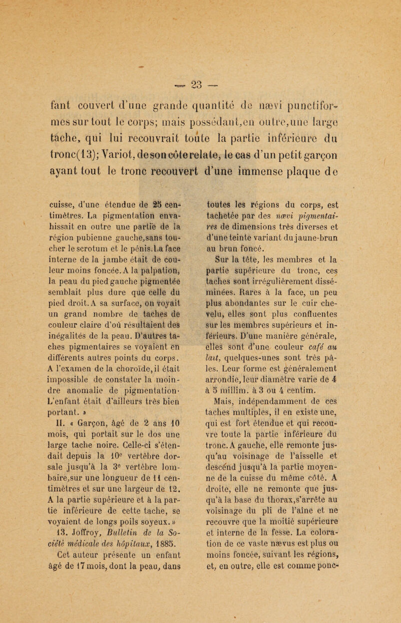 tant couver! d’une grande quantité de nævi punctifor¬ mes sur tout le corps; mais possédant,en outre,une large tache, qui lui recouvrait toute la partie inférieure du tronc(13); Variot,desoncôterelate, le cas d’un petit garçon ayant tout le tronc recouvert d’une immense plaque de cuisse, d’une étendue de 25 cen¬ timètres. La pigmentation enva¬ hissait en outre une partie de îa région pubienne gauche,sans tou¬ cher le scrotum et le pénis.La face interne de la jambe était de cou¬ leur moins foncée. À la palpation, la peau du pied gauche pigmentée semblait plus dure que celle du pied droit. A sa surface, on voyait un grand nombre de taches de couleur claire d’où résultaient des inégalités de la peau. D’autres ta¬ ches pigmentaires se voyaient en différents autres points du corps. A l’examen de la choroïde, il était impossible de constater la moin¬ dre anomalie de pigmentation- L’enfant était d’ailleurs très bien portant. * IL « Garçon, âgé de 2 ans 10 mois, qui portait sur le dos une large tache noire. Celle-ci s’éten¬ dait depuis la 10e vertèbre dor¬ sale jusqu’à la 3e vertèbre lom- baire.sur une longueur de 11 cen¬ timètres et sur une largeur de 12. A la partie supérieure et à la par¬ tie inférieure de cette tache, se voyaient de longs poils soyeux.» 13. Joffroy, Bulletin de la So¬ ciété médicale des hôpitaux, 1885. Cet auteur présente un enfant âgé de 17 mois, dont la peau, dans toutes les régions du corps, est tachetée par des nœvi pigmentai¬ res de dimensions très diverses et d’une teinte variant du jaune-brun au brun foncé. Sur la tête, les membres et la partie supérieure du tronc, ces taches sont irrégulièrement dissé¬ minées. Rares à la face, un peu plus abondantes sur le cuir che¬ velu, elles sont plus confluentes sur les membres supérieurs et in¬ férieurs. D’une manière générale, elles sont d’une couleur café au lait, quelques-unes sont très p⬠les. Leur forme est généralement arrondie, leur diamètre varie de 4 à 5 miîlim. à 3 ou 4 centïm. Mais, indépendamment de ces taches multiples, il en existe une, qui est fort étendue et qui recou¬ vre toute la partie inférieure du tronc. A gauche, elle remonte jus¬ qu’au voisinage de Faisselle et descénd jusqu’à la partie moyen¬ ne de la cuisse du même côté. A droite, elle ne remonte que jus¬ qu’à la base du thorax,s’arrête au voisinage du pli de Faîne et ne recouvre que la moitié supérieure et interne de la fesse. La colora¬ tion de ce vaste nævus est plus ou moins foncée, suivant les régions, et, en outre, elle est comme ponc-
