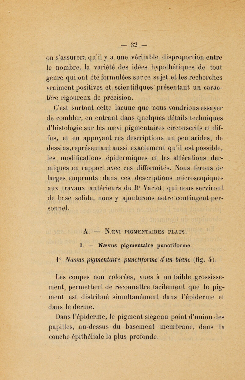 on s’assurera qu’il y a une véritable disproportion entre le nombre, la variété des idées hypothétiques de tout genre qui ont été formulées sur ce sujet et les recherches vraiment positives et scientifiques présentant un carac¬ tère rigoureux de précision. C’est surtout cette lacune que nous voudrions essayer de combler, en entrant dans quelques détails techniques d’histologie sur les nævi pigmentaires circonscrits et dif¬ fus, et en appuyant ces descriptions un peu arides, de dessins,représentant aussi exactement qu’il est possible, les modifications épidermiques et les altérations der¬ miques en rapport avec ces difformités. Nous ferons de larges emprunts dans ces descriptions microscopiques aux travaux antérieurs du Dr Variot, qui nous serviront de base solide, nous y ajouterons notre contingent per¬ sonnel. À. — Nævi pigmentaires plats. I. — Nævus pigmentaire punctiforme. 1° Nævus pigmentaire punctiforme d’un blanc (fig. 4). Les coupes non colorées, vues à un faible grossisse- U ment, permettent de reconnaître facilement que le pig¬ ment est distribué simultanément dans l’épiderme et dans le derme. Dans l’épiderme, le pigment siège au point d’union des papilles, au-dessus du basement membrane, dans la couche épithéliale la plus profonde.
