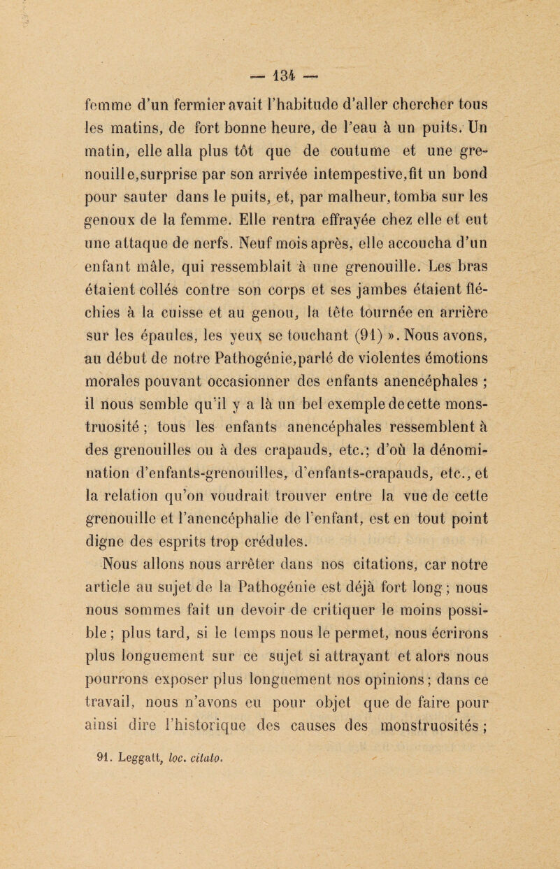 femme d’un fermier avait l’habitude d’aller chercher tous les matins, de fort bonne heure, de l’eau à un puits. Un matin, elle alla plus tôt que de coutume et une gre¬ nouille,surprise par son arrivée intempestive,fit un bond pour sauter dans le puits, et, par malheur, tomba sur les genoux de la femme. Elle rentra effrayée chez elle et eut une attaque de nerfs. Neuf mois après, elle accoucha d’un enfant mâle, qui ressemblait à une grenouille. Les bras étaient collés contre son corps et ses jambes étaient flé¬ chies à la cuisse et au genou, la tête tournée en arrière sur les épaules, les yeux se touchant (91) ». Nous avons, au début de notre Pathogénie,parlé de violentes émotions morales pouvant occasionner des enfants anencéphales ; il nous semble qu'il y a là un bel exemple de cette mons¬ truosité ; tous les enfants anencéphales ressemblent à des grenouilles ou à des crapauds, etc/; d’où la dénomi¬ nation d’enfants-grenouilles, d’enfants-crapauds, etc., et la relation qu’on voudrait trouver entre la vue de cette grenouille et l’anencéphalie de l’enfant, est en tout point digne des esprits trop crédules. Nous allons nous arrêter dans nos citations, car notre article au sujet de la Pathogénie est déjà fort long ; nous nous sommes fait un devoir de critiquer le moins possi¬ ble ; plus tard, si le (emps nous le permet, nous écrirons plus longuement sur ce sujet si attrayant et alors nous pourrons exposer plus longuement nos opinions ; dans ce travail, nous n’avons eu pour objet que de faire pour ainsi dire rhistorique des causes des monstruosités ; 91. Leggatt, loc. citalo«