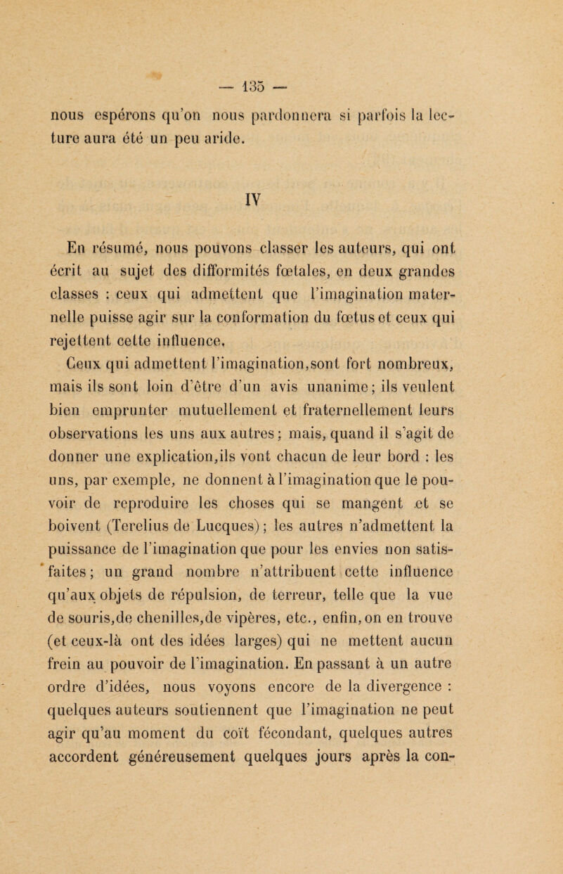 nous espérons qu'on nous pardonnera si parfois la lec¬ ture aura été un peu aride. IV En résumé, nous pouvons classer les auteurs, qui ont écrit au sujet des difformités fœtales, en deux grandes classes : ceux qui admettent que l’imagination mater¬ nelle puisse agir sur la conformation du fœtus et ceux qui rejettent cette influence. Ceux qui admettent l’imagination,sont fort nombreux, mais ils sont loin d’être d’un avis unanime ; ils veulent bien emprunter mutuellement et fraternellement leurs observations les uns aux autres ; mais, quand il s’agit de donner une explication,ils vont chacun de leur bord : les uns, par exemple, ne donnent à l’imagination que le pou¬ voir de reproduire les choses qui se mangent .et se boivent (Terelius de Lucques) ; les autres n’admettent la puissance de l’imagination que pour les envies non satis¬ faites ; un grand nombre n’attribuent cette influence qu’aux objets de répulsion, de terreur, telle que la vue de souris,de chenilles,de vipères, etc., enfin, on en trouve (et ceux-là ont des idées larges) qui ne mettent aucun frein au pouvoir de l’imagination. En passant à un autre ordre d’idées, nous voyons encore de la divergence : quelques auteurs soutiennent que rimagination ne peut agir qu’au moment du coït fécondant, quelques autres accordent généreusement quelques jours après la con-