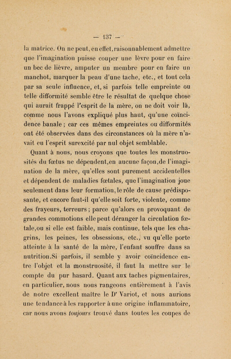 la matrice. On ne peut, en effet,raisonnablement admettre que l’imagination puisse couper une lèvre pour en faire un bec cle lièvre, amputer un membre pour en faire un manchot, marquer la peau d’une tache, etc., et tout cela par sa seule influence, et, si parfois telle empreinte ou telle difformité semble être le résultat de quelque chose qui aurait frappé l’esprit de la mère, on ne doit voir là, comme nous l’avons expliqué plus haut, qu’une coïnci¬ dence banale ; car ces mêmes empreintes ou difformités ont été observées dans des circonstances où la mère n’a¬ vait eu l’esprit surexcité par nul objet semblable. Quant à nous, nous croyons que toutes les monstruo¬ sités du fœtus ne dépendent,en aucune façon,de l’imagi- nation de la mère, qu’elles sont purement accidentelles et dépendent de maladies foetales, que l’imagination joue seulement dans leur formation, le rôle de cause prédispo¬ sante, et encore faut-il qu’elle soit forte, violente, comme des frayeurs, terreurs ; parce qu’alors en provoquant de grandes commotions elle peut déranger la circulation fœ¬ tale,ou si elle est faible, mais continue, tels que les cha¬ grins, les peines, les obsessions, etc., vu qu’elle porte atteinte à la santé de la mère, l’enfant souffre dans sa nutrition.Si parfois, il semble y avoir coïncidence en¬ tre l’objet et la monstruosité, il faut la mettre sur le compte du pur hasard. Quant aux taches pigmentaires, en particulier, nous nous rangeons entièrement à l’avis de notre excellent maître le Dr Yariot, et nous aurions une tendance à les rapporter à une origine inflammatoire, car nous avons toujours trouvé dans toutes les coupes de
