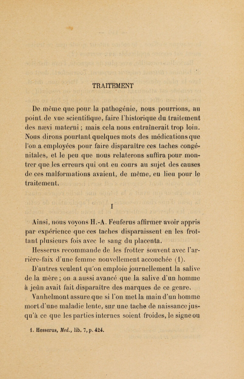 TRAITEMENT De même que pour la pathogénie, nous poumons, au point de vue scientifique, faire l’historique du traitement des nævi materni ; mais cela nous entraînerait trop loin. Nous dirons pourtant quelques mots des médications que l’on a employées pour faire disparaître ces taches congé¬ nitales, et le peu que nous relaterons suffira pour mon¬ trer que les erreurs qui ont eu cours au sujet des causes de ces malformations avaient, de même, eu lieu pour le traitement. 1 Ainsi, nous voyons H.-A. Feuferus affirmer avoir appris par expérience que ces taches disparaissent en les frot¬ tant plusieurs fois avec le sang du placenta. Hesserus recommande de les frotter souvent avec l’ar¬ rière-faix d une femme nouvellement accouchée (1). D’autres veulent qu'on emploie journellement la salive de la mère ; on a aussi avancé que la salive d’un homme à jeun avait fait disparaître des marques de ce genre. Vanhelmont assure que si l’on met la main d’un homme mort d’une maladie lente, sur une tache de naissance jus¬ qu’à ce que les parties internes soient froides, le signe ou Hesserus, Med., lib. 7,p.424.