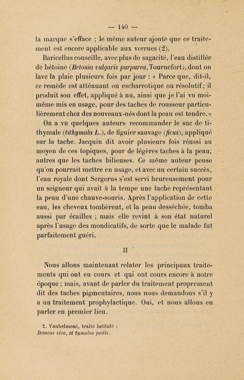 la marque s’efface ; le même auteur ajoute que ce traite- «• ment est encore applicable aux verrues (2). Baricellus conseille, avec plus de sagacité, beau distillée de bétoine (Betonia vulgaris purpurea,Tournefort),dont on lave la plaie plusieurs fois par jour : « Parce que, dit-il, ce remède est atténuant ou escharrotique ou résolutif; il produit son effet, appliqué à nu, ainsi que je l’ai vu moi- même mis en usage, pour des taches de rousseur particu¬ lièrement chez des nouveaux-nés dont la peau est tendre.» On a vu quelques auteurs recommander le suc de ti- thymale (;tithymala L.), de figuier sauvage (ficus), appliqué sur la tache. Jacquin dit avoir plusieurs fois réussi au moyen de ces topiques, pour de légères taches à la peau, autres que les taches bilieuses. Ce même auteur pense qu’on pourrait mettre en usage, et avec un certain succès, l’eau royale dont Sergerus s’est servi heureusement pour un seigneur qui avait à la tempe une tache représentant la peau d’une chauve-souris. Après l’application de cette eau, les cheveux tombèrent, et la peau desséchée, tomba aussi par écailles ; mais elle revint à son état naturel après l’usage des mondicatifs, de sorte que le malade fut parfaitement guéri. II é Nous allons maintenant relater les principaux traite¬ ments qui ont eu cours et qui ont cours encore à notre époque ; mais, avant de parler du traitement proprement dit des taches pigmentaires, nous nous demandons s’il y a un traitement prophylactique. Oui, et nous allons en parler en premier lieu. 2. Vanhelmont, traité intitulé : Pemeus idea, et Uimulus pestis.