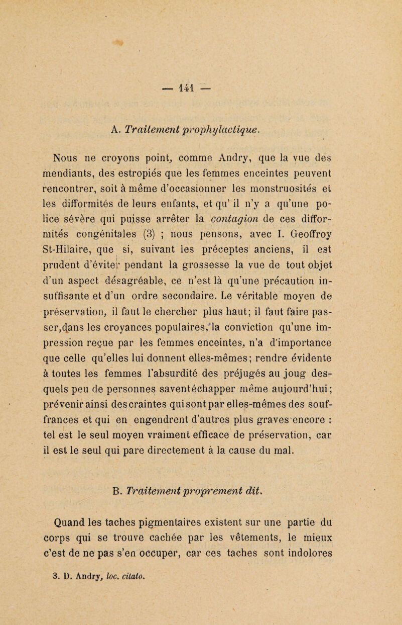 A. Traitement prophylactique. Nous ne croyons point, comme Andry, que la vue des mendiants, des estropiés que les femmes enceintes peuvent rencontrer, soit à même d’occasionner les monstruosités et les difformités de leurs enfants, et qu’ il n’y a qu’une po¬ lice sévère qui puisse arrêter la contagion de ces diffor¬ mités congénitales (3) ; nous pensons, avec I. Geoffroy St-Hilaire, que si, suivant les préceptes anciens, il est prudent d’éviter pendant la grossesse la vue de tout objet d’un aspect désagréable, ce n’est là qu’une précaution in¬ suffisante et d’un ordre secondaire. Le véritablé moyen de préservation, il faut le chercher plus haut; il faut faire pas¬ serons les croyances populaires, la conviction qu’une im¬ pression reçue par les femmes enceintes, n’a d’importance que celle qu’elles lui donnent elles-mêmes; rendre évidente à toutes les femmes l’absurdité des préjugés au joug des¬ quels peu de personnes saventéchapper même aujourd’hui; prévenir ainsi des craintes qui sont par elles-mêmes des souf¬ frances et qui en engendrent d’autres plus graves encore : tel est le seul moyen vraiment efficace de préservation, car il est le seul qui pare directement à la cause du mal. B. Traitement proprement dit. Quand les taches pigmentaires existent sur une partie du corps qui se trouve cachée par les vêtements, le mieux c’est de ne pas s’en occuper, car ces taches sont indolores 3. D. Andry, loc. citato.