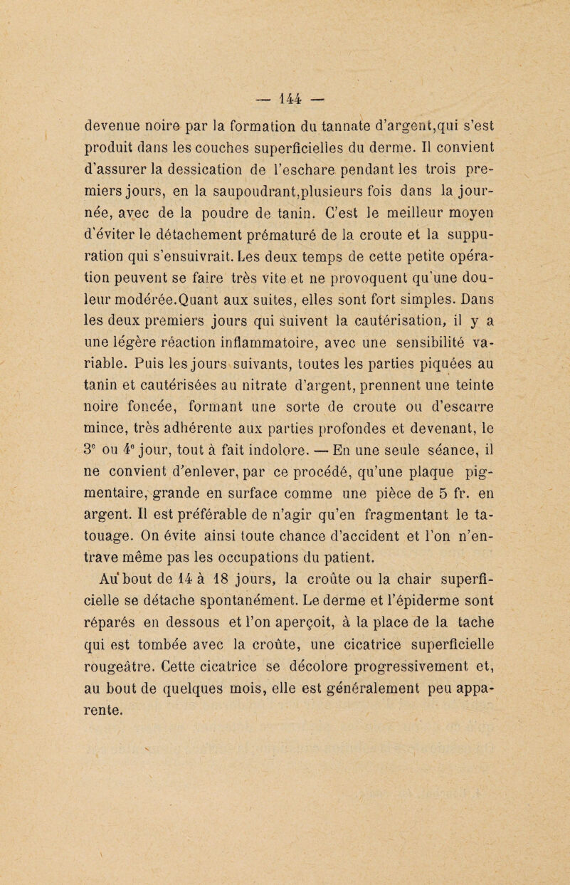 devenue noire par la formation du tann.afe d'argent,qui s’est produit dans les couches superficielles du derme. Il convient d’assurer la dessication de l’eschare pendant les trois pre¬ miers jours, en la saupoudrant,plusieurs fois dans la jour¬ née, avec de la poudre de tanin. C’est le meilleur moyen d’éviter le détachement prématuré de la croûte et la suppu¬ ration qui s’ensuivrait. Les deux temps de cette petite opéra¬ tion peuvent se faire très vite et ne provoquent qu’une dou¬ leur modérée.Quant aux suites, elles sont fort simples. Dans les deux premiers jours qui suivent la cautérisation, il y a une légère réaction inflammatoire, avec une sensibilité va¬ riable. Puis les jours suivants, toutes les parties piquées au tanin et cautérisées au nitrate d’argent, prennent une teinte noire foncée, formant une sorte de croûte ou d’escarre mince, très adhérente aux parties profondes et devenant, le 3e ou 4° jour, tout à fait indolore. — En une seule séance, il ne convient d'enlever, par ce procédé, qu’une plaque pig¬ mentaire, grande en surface comme une pièce de 5 fr. en argent. Il est préférable de n’agir qu’en fragmentant le ta¬ touage. On évite ainsi toute chance d’accident et l’on n’en¬ trave même pas les occupations du patient. Au bout de 14 à 18 jours, la croûte ou la chair superfi¬ cielle se détache spontanément. Le derme et l’épiderme sont réparés en dessous et l’on aperçoit, à la place de la tache qui est tombée avec la croûte, une cicatrice superficielle rougeâtre. Cette cicatrice se décolore progressivement et, au bout de quelques mois, elle est généralement peu appa¬ rente.