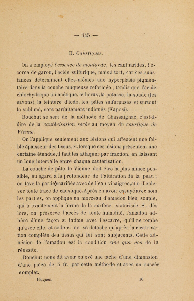 IL Caustiques. On a employé ïessence de moutarde, les cantharides, l’é¬ corce de garou, l'acide sulfurique, mais à tort, car ces subs¬ tances déterminent elles-mêmes une hyperplasie pigmen¬ taire dans la couche muqueuse reformée ; tandis que l’acide chlorhydrique ou acétique, le borax,la potasse, la soude (les savons), la teinture d’iode, les pâtes sulfureuses et surtout le sublimé, sont parfaitement indiqués (Kaposi). Bouchut se sert de la méthode de Chassaignac, c’est-à- dire de la cautérisation sèche au moyen du caustique de Vienne. On l’applique seulement aux lésions qui affectent une fai¬ ble épaisseur des tissus,et,lorsque ces lésions présentent une certaine étendue,il faut les attaquer par fraction, en laissant un long intervalle entre chaque cautérisation. La couche de pâte de Vienne doit être la plus mince pos¬ sible, eu égard à la profondeur de l’altération de la peau ; on lave la partie!scarifiée avec de l’eau vinaigrée,afin d’enle¬ ver toute trace de caustique.Après en avoir essuyé avec soin les parties, on applique un morceau d’amadou bien souple, qui a exactement la forme de la surface cautérisée. Si, dès lors, on préserve l’accès de toute humidité, l’amadou ad¬ hère d’une façon si intime avec l’escarre, qu’il ne tombe qu’avec elle, et celle-ci ne se détache qu après la cicatrisa¬ tion complète des tissus qui lui sont subjacents. Cette ad¬ hésion de l’amadou est la condition sine qua non de la réussite. Bouchut nous dit avoir enlevé une tache d’une dimension d’une pièce de 5 fr. par cette méthode et avec un succès complet, Hugues. 10