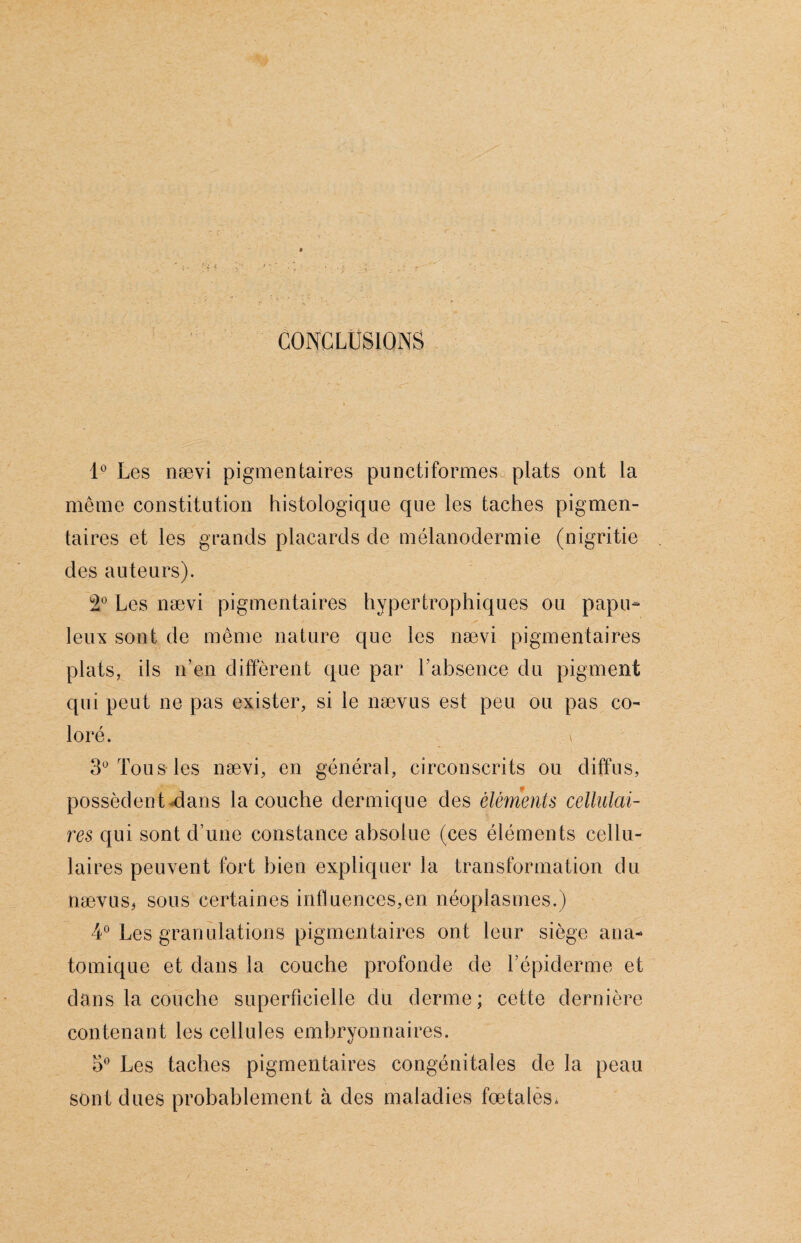 CONCLUSIONS 1° Les nævi pigmentaires punctiformes plats ont la même constitution histologique que les taches pigmen¬ taires et les grands placards de mélanodermie (nigritie des auteurs). 2° Les nævi pigmentaires hypertrophiques ou papu- leux sont de même nature que les nævi pigmentaires plats, ils n’en diffèrent que par l’absence du pigment qui peut ne pas exister, si le nævus est peu ou pas co¬ loré. \ 3° Tous les nævi, en général, circonscrits ou diffus, possèdent clans la couche dermique des éléments cellulai¬ res qui sont d’une constance absolue (ces éléments cellu- lai res peuvent fort bien expliquer la transformation du nævus* sous certaines influences,en néoplasmes.) 4° Les granulations pigmentaires ont leur siège ana¬ tomique et dans la couche profonde de Lépiderme et dans la couche superficielle du derme; cette dernière contenant les cellules embryonnaires. 5° Les taches pigmentaires congénitales de la peau sont dues probablement à des maladies fœtales.