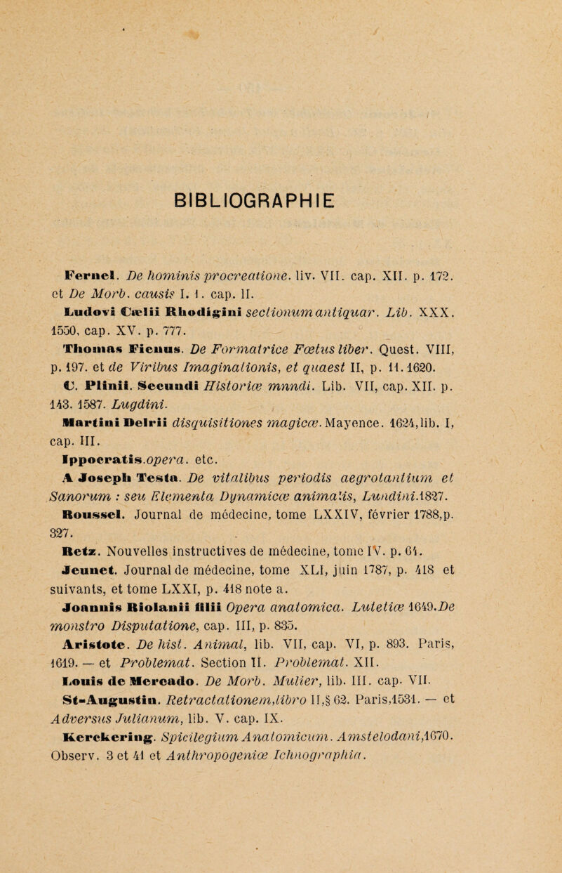 BIBLIOGRAPHIE Fernel. De hominis procreatione. liv. VIL cap. XII. p. 172. et De Morb. cciusis I. 1. cap. II. Ludovi Cælii Mkodigini sectionum antiquar. Lib. XXX. 1550, cap. XV. p. 777. Thomas Fieuus. De Formatrice Fœtus liber. Quest. VIII, p. 197. et de Viribus Imaginalionis, et quaest II, p. 11. 1620. €J. Plinii. Secundi Historiœ mnndi. Lib. VII, cap. XII. p. 113. 1587. Lugdini. Martini Delrii disquisitiones magicœ. Mayence. 1624,lib. I, cap. III. Ippocratis.oj^era. etc. A Joseph Testa. De vitalibus periodis aegrotantüun et Sanorum : seu Elementa Dynamicœ animalis, LundiniASZI. Roussel. Journal de médecine, tome LXXIV, février 1788,p. 327. Retz. Nouvelles instructives de médecine, tome IV. p. 64. Jeunet. Journal de médecine, tome XLI, juin 1787, p. 418 et suivants, et tome LXXI, p. 418 note a. Joannis Riolanii tilii Opéra anatomica. Lutetiœ 1649.De monstro Disputatione, cap. III, p. 835. Aristote. De hist. Animal, lib. VII, cap. VI, p. 893. Paris, 1619. — et Problemat. Section II. Problemat. XII. Louis de Mercado. De Morb. Muller, lib. III. cap. VII. St- Augustin. Retract alloue mdibro II,§62. Paris,1531. — et Adversus Julianum, lib. V. cap. IX. Kerckering. Spicilegium Anatomicum. Amstelodani,1670. Observ. 3 et 41 et Anthropogeniœ Ichnographia.