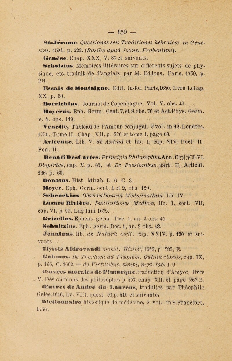 St-Jérome. Questiones seu Traditiones hebraicœ in Gene~ sim,. 1524. p. 222. (Basiloe apud Joann.Frobenzum). Genèse. Chap, XXX, V. 37 et suivants. Seliolzins. Mémoires iittéraires sur différents sujets de phy¬ sique, etc. traduit éde d’anglais par M. Eddons. Paris, 1750, p. 271. Essais de Montaigne. Edit, in-fol. Paris,1640, livre I,chap. XX, p. 50. Borrietoiws. Journal de Copenhague. Vol. Y, obs. 49. Sloyenis, Eph. Germ. Cent.7.et 8,obs. 76 et Act.Phys. Germ. V;. 4. obs. 119. * Venette, Tableau de l’Amour conjugal. 2 vol. in-12, Londres, 1751. Tome II. Cliap. VII, p. 276 et tome I, page 68. Avicenne. Lib. Y. de Anima et lib. I, cap. XIV, Doct. II. Fen, IU Kenal i B esCartes. PrincipiaPhilosophia, Ann. Cjo ipCLVI. Dioptrice, cap. V. p. 82, et De Passionibus part. II, Articul. 136. p. 60. Bonatus. Hist. Mirab. L. 6. C. 3. Meyer. Eph, Germ. cent. 1 et 2, obs. 129. Sëltenckius. ObservatAonum Medicinalium, lib. IV. fjasare Rivière. Institutiones Medicœ, lib. I,. sect. VII, cap. VI, p. 29, Lugduni 1672. Griæelins.Ephem. germ. Dec. 1, an. 3 obs. 45. ScIiMltasius. Eph. germ. Dec. 1, an. 3 obs. 43. Jannintts. lib. de Naturâ coeli. cap. XXIV. p. 190 et sui¬ vants. ’ /■ Ulyssis Aldrovandi monst. Histor, 1642, p. 385, E. .Gnlemas. De Theriaca ad Pîsonem. Quinta classis, cap. IX, p. 166, C. 1662. — de Mrtulibus, simpL med. fac. I. 9. üSnvees morales «le Plutarque,traduction, d’Amyot, livre V. Des opinions des philosophes p. 457. chap. XII. et page 267,B. Œuvréfe de André «lu ILaiirëiis, traduites par Théophile Gelée,1646, liv. VIII, quest. 20,p. 410 et suivante. Dictionnaire historique de médecine, 2 vol. in 8,Francfort, 1756.