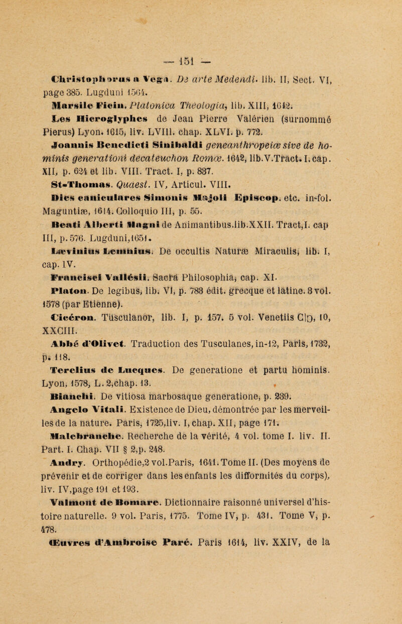 page 385. Lugduni 1504. Marsile Fîein, Platoniea Théologia, lib. XIII, 1042. Ces Hiéroglyphes de Jean Pierre Yalérien (surnommé Pierus) Lyon, 1615, liv. LVII1. chap. XLYI. p. 772, «Soannis Benedictl Sinîhaldi geneanthropeiœ sive de ho- minis generationi decateuchon Romoe. 1642, lib.V.Tract. I.cap. XII, p. 624 et lib. VIII. Tract. I, p. 837. St*Tlionias. Quàest. IV, Articul. VIII. Hies caniculares Simonis Itajoli Episcop. etc. in-fol. Maguntiæ, 1614. Golloquio III, p. 55. Beati Alherti «lagnide Animantibus.lib.XXII. Tract,I. cap III, p.576. Lugduni,1651. Lævinius Cenmius. De occultis Naturæ Miraculis* lib. I, cap. IV. Francise! Aallésii. Sacra Philosophia, cap. XI. Platon. De legibus, lib. VI, p. 783 édit, grecque et latine. 3 vol. 1578 (par Etienne). Cicéron. Tüsculanor, lib. I, p. 157. 5 vol. Venetiis Cio, 10, XXCIII. Ah hé d’Olivet. Traduction des Tusculanes, in-12, Paris, 1732, p. 118. Terelius de Lueques. De generatione et partu hominis. Lyon, 1578, L. 2,chap. 13. Bianchi. De vitiosa marbosaque generatione, p. 239. Angelo Vitali. Existence de Dieu, démontrée par les merveil¬ les de la nature. Paris, 1725,liv. I,chap. XII, page 171. Halehranche. Recherche de la vérité, 4 vol. tome I. liv. IL Part. I. Ghap. VII § 2,p. 248. Andry. Orthopédie,2 vol.Paris, 1641.Tome II. (Des moyens de prévenir et de corriger dans les enfants les difformités du corps), liv. IV,page 191 et 193. Vaflmont de Bomare. Dictionnaire raisonné universel d’his¬ toire naturelle. 9 vol. Paris, 1775. Tome IV, p. 431. Tome V, p. 478. Œuvres d’Amhroise Paré. Paris 1614, liv. XXIV, de la