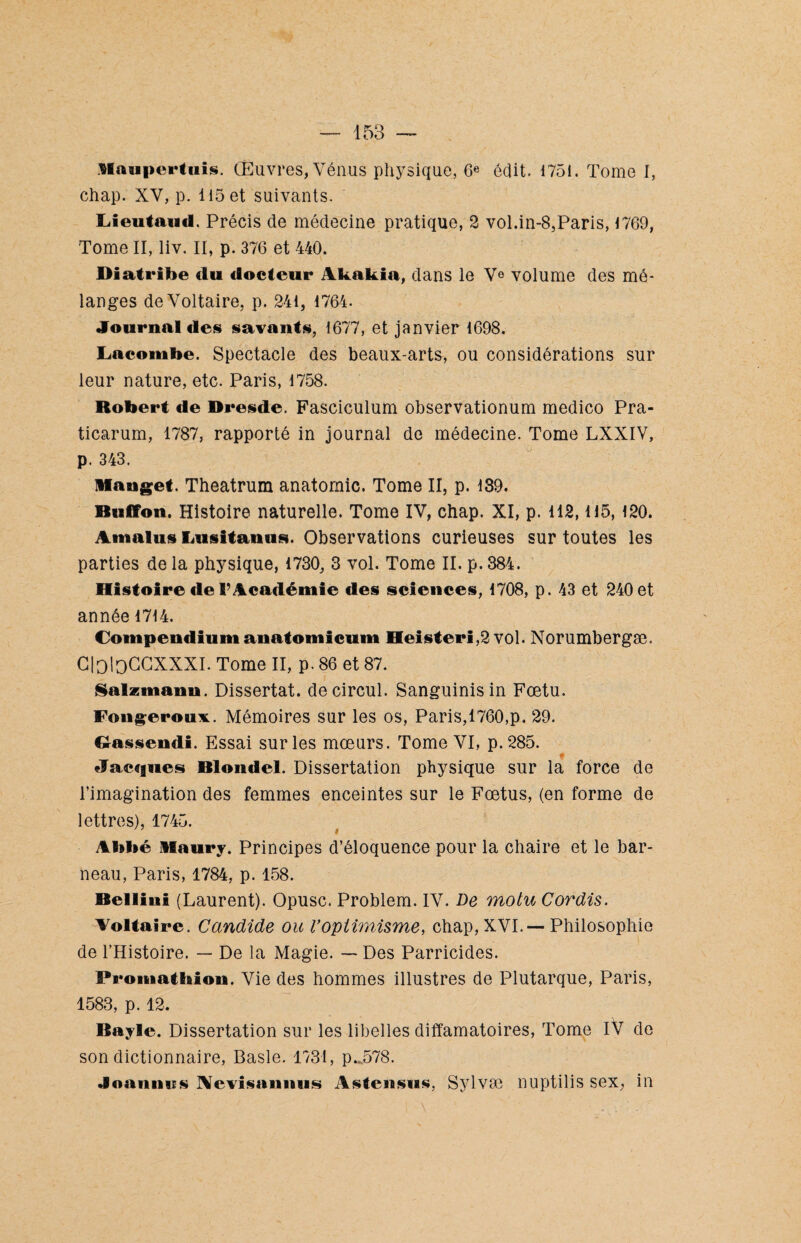 Haupertuis. Œuvres, Vénus physique, 6e édit. 1751. Tome I, chap. XV, p. 115 et suivants. Lieutaud. Précis de médecine pratique, 2 vol.in-8,Paris, 1769, Tome II, liv. II, p. 376 et 440. Diatribe du docteur Akakia, dans le V© volume des mé¬ langes de Voltaire, p. 241, 1764. Journal des savants, 1677, et janvier 1698. Lacombe. Spectacle des beaux-arts, ou considérations sur leur nature, etc. Paris, 1758. Robert de Dresde. Fasciculum observationum medico Pra- ticarum, 1787, rapporté in journal de médecine. Tome LXXIV, p. 343. Manget. Theatrum anatomie. Tome II, p. 139. Buffon. Histoire naturelle. Tome IV, chap. XI, p. 112,115, 120. Amalus Lusitanus. Observations curieuses sur toutes les parties de la physique, 1730, 3 vol. Tome II. p. 384. Histoire «le F Académie des sciences, 1708, p. 43 et 240 et année 1714. Compendiumanatomicum Heisteri,2 vol. Norumbergæ. GloloGGXXXI. Tome II, p. 86 et 87. Salzmann. Dissertât, decircul. Sanguinisin Fœtu. Fougeroux. Mémoires sur les os, Paris,1760,p. 29. Oassendi. Essai sur les mœurs. Tome VI, p.285. Jacques Blondel. Dissertation physique sur la force de l’imagination des femmes enceintes sur le Fœtus, (en forme de lettres), 1745. Abbé llaury. Principes d’éloquence pour la chaire et le bar- neau, Paris, 1784, p. 158. Bellini (Laurent). Opusc. Problem. IV. De motu Cordis. Aoltaire. Candide ou Voptimisme, chap, XVI.— Philosophie de l’Histoire. — De la Magie. — Des Parricides. Promatbion. Vie des hommes illustres de Plutarque, Paris, 1583, p. 12. Bayle. Dissertation sur les libelles diffamatoires, Tome IV de son dictionnaire, Basle. 1731, p. 578. Joaniins Ncvisanmis Astcnsus, Sylvæ nuptilis sex, in