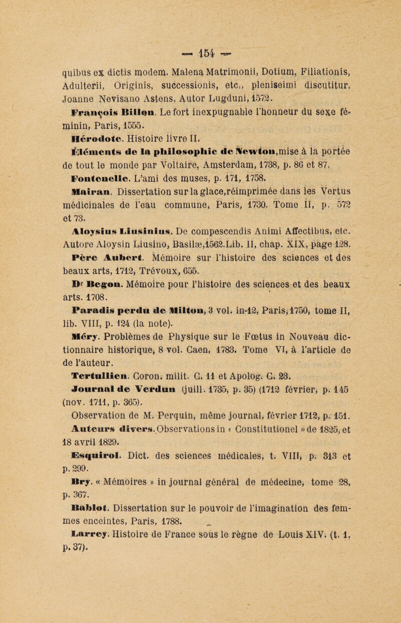 quibusex dictis modem. MalenaMatrimonii, Dotium, Filiationis, Adulferii, Originis, successionis, etc5, pleniseimi qiscutitur, Joanne Nevisano Astens, Autor Lugduni, 1572. François Billon Le fort inexpugnable l’honneur du sexe fé¬ minin, Paris, 1555. Hérodote. Histoire livra IL Éléments de la philosophie <le Newton,mise à la portée de tout le monde par Voltaire, Amsterdam, 1738, p. 86 et 87, Fontanelle. L’ami des muses, p. 171, 1758. liairan. Dissertation sur la glace,réimprimée dans les Vertus médicinales de l’eau commune, Paris, 1730. Tome II, p, 572 et 73. Aloysius Uusinius. De compesccndis Animi Affectibus, etc. Autore Aloysin Liusino, Basilæ,1562.Lib. II, chap. XIX, page 128. Père Aubert. Mémoire sur l’histoire des sciences et des beaux arts, 1712, Trévoux, 655. Br Begon. Mémoire pour l’histoire des sciences et des beaux arts. 1708. Paradis perdu de Milton, 3 vol. in-12, Paris, 1750, tome II, lib. VIII, p. 124 (la note). Méry. Problèmes de Physique sur le Fœtus in Nouveau dic¬ tionnaire historique, 8 vol. Caen, 1783. Tome VI, à l’article de de l’auteur. Tertullien. Coron, milit. C. 11 et Apolog. C. 23. Journal de Verdun (juill. 1735, p. 35) (1712 février, p. 145 (nov. 1711, p. 365). Observation de M. Perquin, même journal, février 1712, p. 151. Auteurs divers..Observations in « Constitutionel »de 1825, et 18 avril 1829. Bsquirol. Dict. des sciences médicales, t. VIII, p. 313 et p. 299. Bry. « Mémoires » in journal général de médecine, tome 28, p. 367. Bablot. Dissertation sur le pouvoir de l’imagination des fem¬ mes enceintes, Paris, 1788. Larrey. Histoire de France sous le règne de Louis XIV. (t. 1. P. 37).