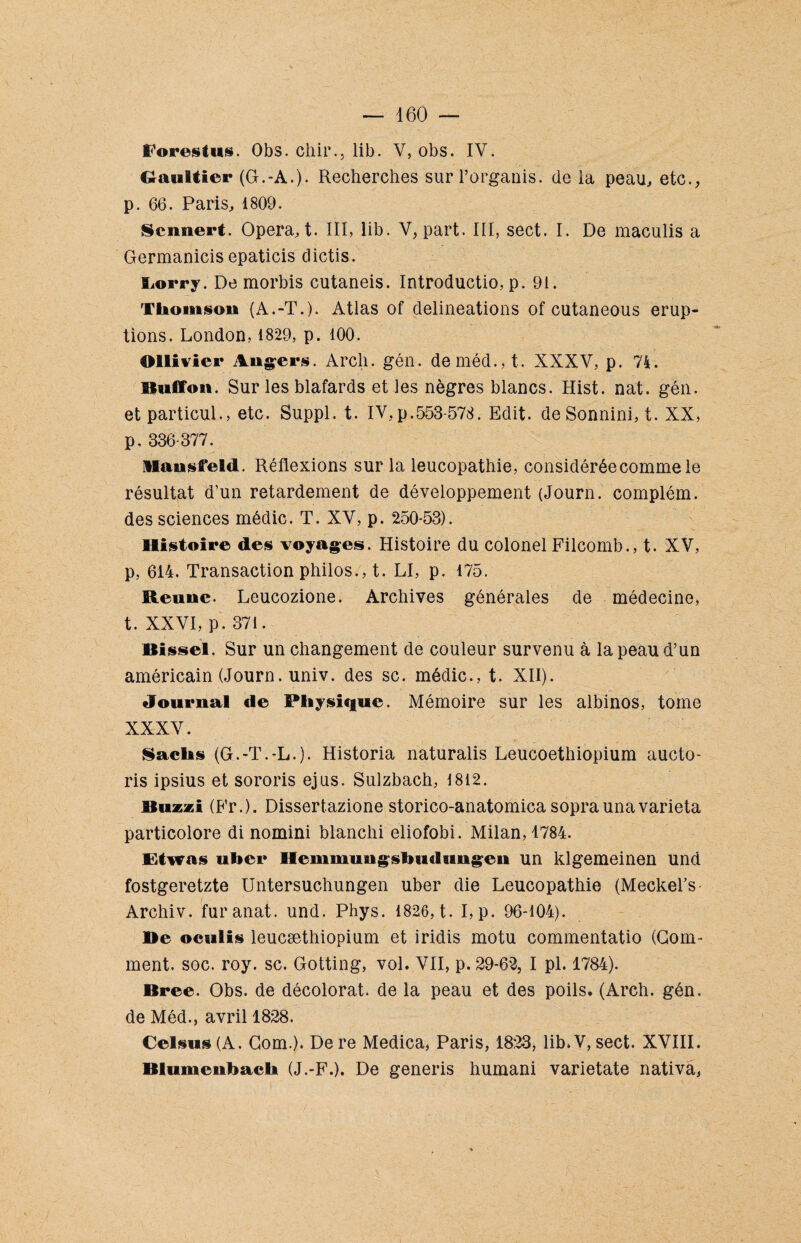 Porestus. Obs. chir., lib. V, obs. IV. Gaultier (G.-A.). Recherches surl’organis. de ia peau, etc., p. 66. Paris, 1809. Scnnert. Opéra, t. III, lib. V, part. III, sect. I. De maculis a Germanicis epaticis dictis. Eorry. De morbis cutaneis. Introductio, p. 91. Thomson (A.-T.). Atlas of délinéations of cutaneous érup¬ tions. London, 1829, p. 100. Ollîvier Angers. Arcli. gén. deméd.,t. XXXV, p. 74. 6 tu lion. Sur les blafards et les nègres blancs. Hist. nat. gén. etparticul., etc. Suppl, t. IV,p.553-578. Edit, de Sonnini, t. XX, p, 336-377. llansfeld. Réflexions sur la leucopathie, considérée comme le résultat d’un retardement de développement (Journ. complém. des sciences médic. T. XV, p. 250-53). Histoire des voyages. Histoire du colonel Filcomb., t. XV, p, 614. Transaction philos., t. LI, p. 175. Reune. Leucozione. Archives générales de médecine, t. XXVI, p. 371. Bissel. Sur un changement de couleur survenu à la peau d’un américain (Journ. univ. des sc. médic., t. XII). Journal de Physique. Mémoire sur les albinos, tome XXXV. Sachs (G.-T.-L.). Historia naturalis Leucoethiopium aucto- ris ipsius et sororis ejus. Sulzbach, 1812. Buzzi (Fr.). Dissert.azione storico-anatomica sopraunavarieta particolore di nomini blanchi eliofobi. Milan, 1784. Etwas uber Hemmungsbudungen un klgemeinen und fostgeretzte Untersuchungen uber die Leucopathie (Meckel’s Archiv. furanat. und. Phys. 1826, t. I,p. 96-104). Be oculis leucæthiopium et iridis motu commentatio (Gom¬ ment. soc. roy. sc. Gotting, vol. VII, p. 29-62, I pl. 1784). Bree. Obs. de décolorât, de la peau et des poils. (Arch. gén. de Méd., avril 1828. Celsus (A. Corn.). De re Medica, Paris, 1823, lib.V, sect. XVIII. Blumenbach (J.-F.). De generis humani varietate nativa,